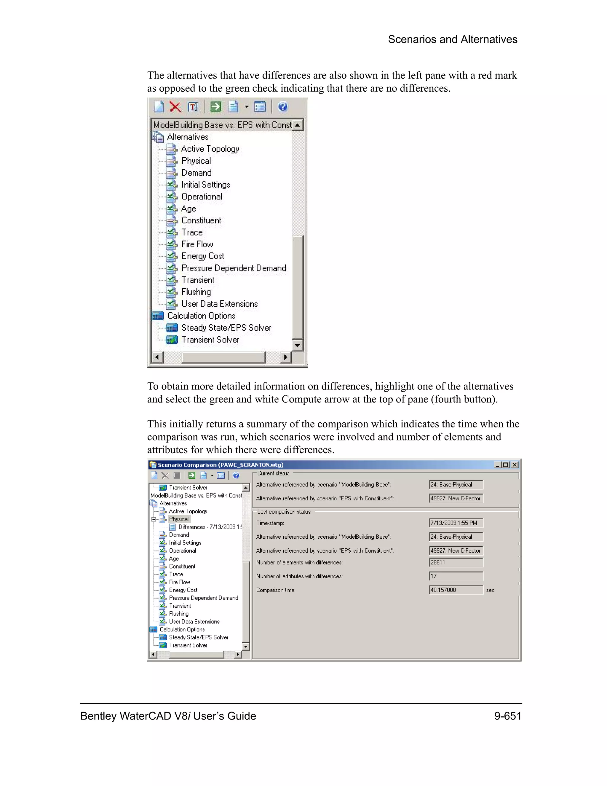 Scenarios and Alternatives
Bentley WaterCAD V8i User’s Guide 9-651
The alternatives that have differences are also shown in the left pane with a red mark
as opposed to the green check indicating that there are no differences.
To obtain more detailed information on differences, highlight one of the alternatives
and select the green and white Compute arrow at the top of pane (fourth button).
This initially returns a summary of the comparison which indicates the time when the
comparison was run, which scenarios were involved and number of elements and
attributes for which there were differences.
 
