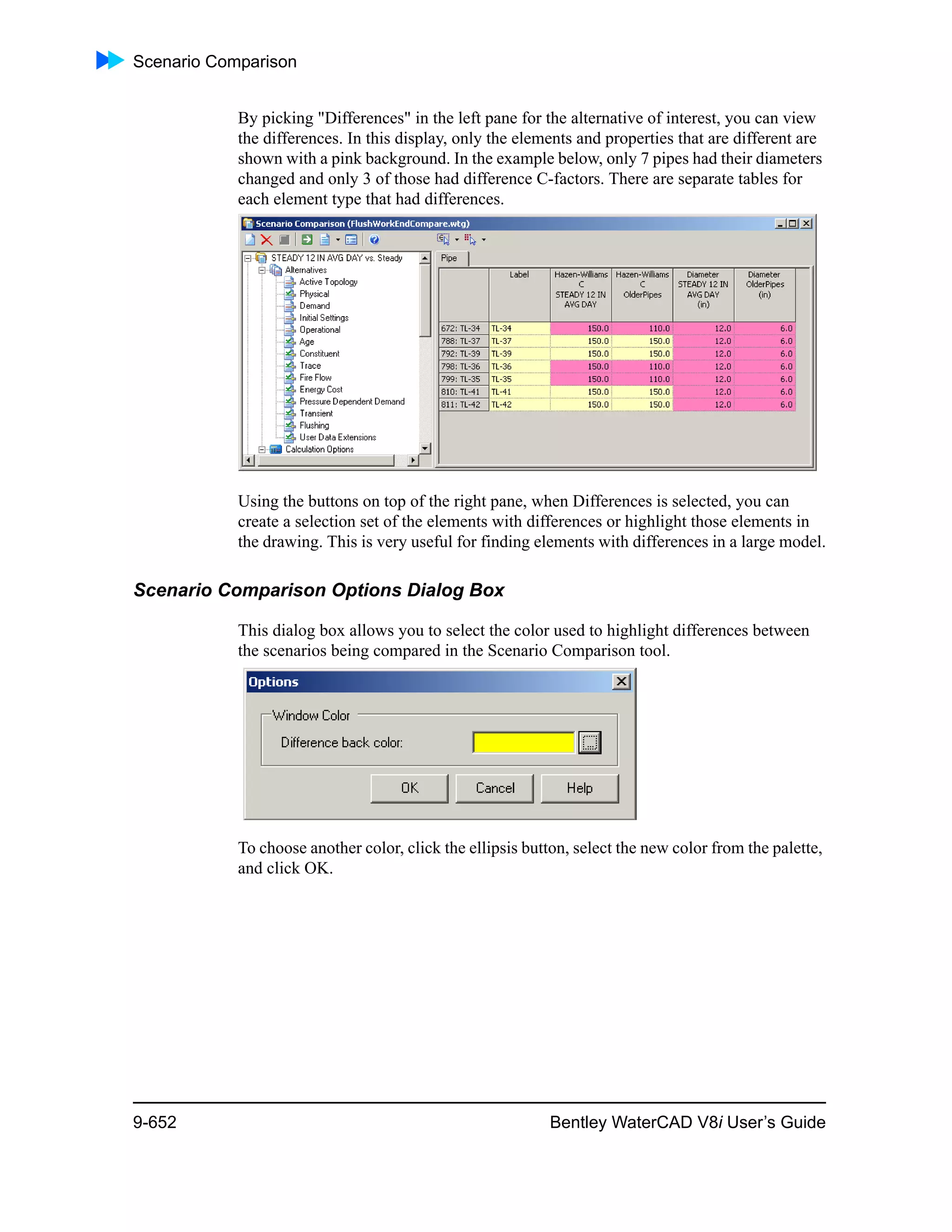 Scenario Comparison
9-652 Bentley WaterCAD V8i User’s Guide
By picking "Differences" in the left pane for the alternative of interest, you can view
the differences. In this display, only the elements and properties that are different are
shown with a pink background. In the example below, only 7 pipes had their diameters
changed and only 3 of those had difference C-factors. There are separate tables for
each element type that had differences.
Using the buttons on top of the right pane, when Differences is selected, you can
create a selection set of the elements with differences or highlight those elements in
the drawing. This is very useful for finding elements with differences in a large model.
Scenario Comparison Options Dialog Box
This dialog box allows you to select the color used to highlight differences between
the scenarios being compared in the Scenario Comparison tool.
To choose another color, click the ellipsis button, select the new color from the palette,
and click OK.
 