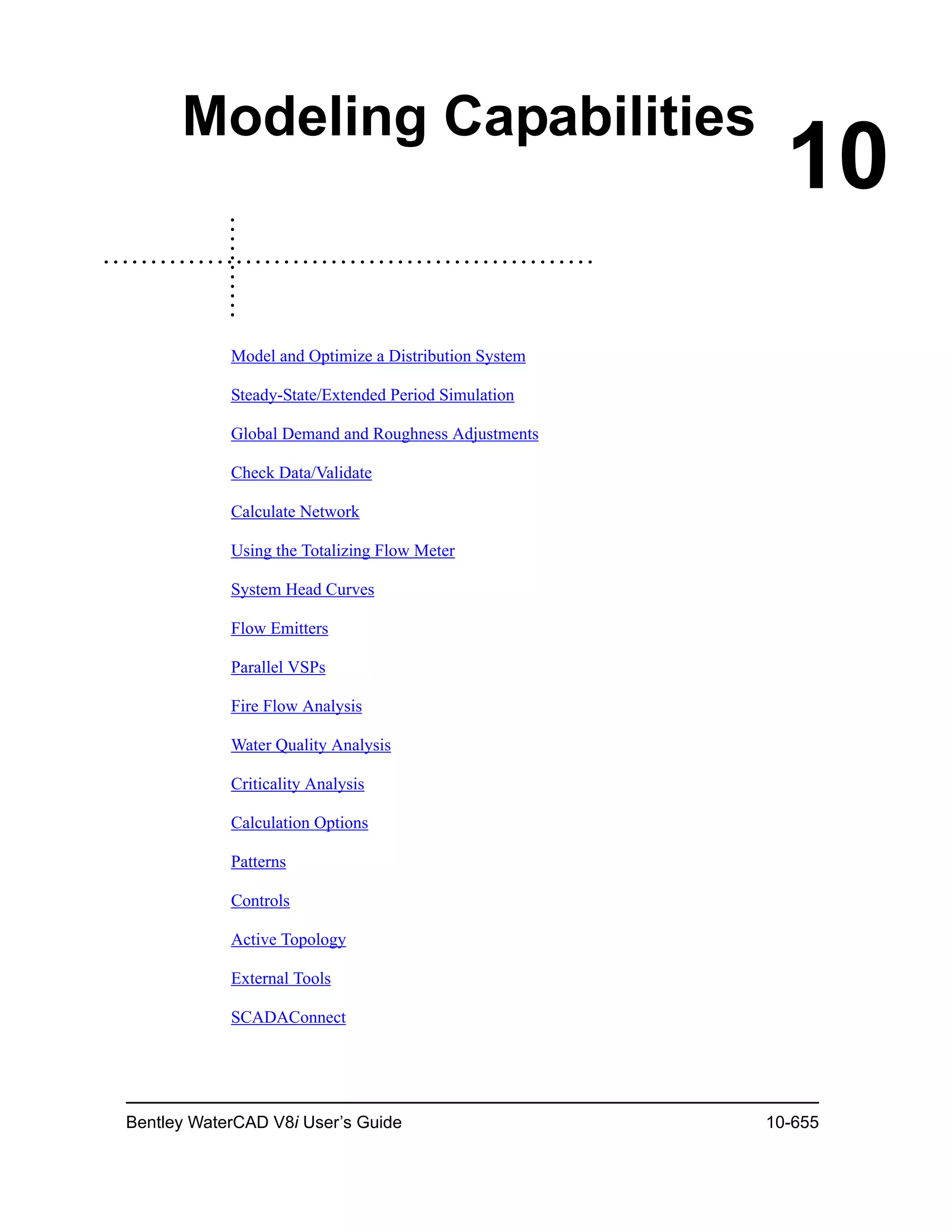 Bentley WaterCAD V8i User’s Guide 10-655
10
Modeling Capabilities
Model and Optimize a Distribution System
Steady-State/Extended Period Simulation
Global Demand and Roughness Adjustments
Check Data/Validate
Calculate Network
Using the Totalizing Flow Meter
System Head Curves
Flow Emitters
Parallel VSPs
Fire Flow Analysis
Water Quality Analysis
Criticality Analysis
Calculation Options
Patterns
Controls
Active Topology
External Tools
SCADAConnect
 