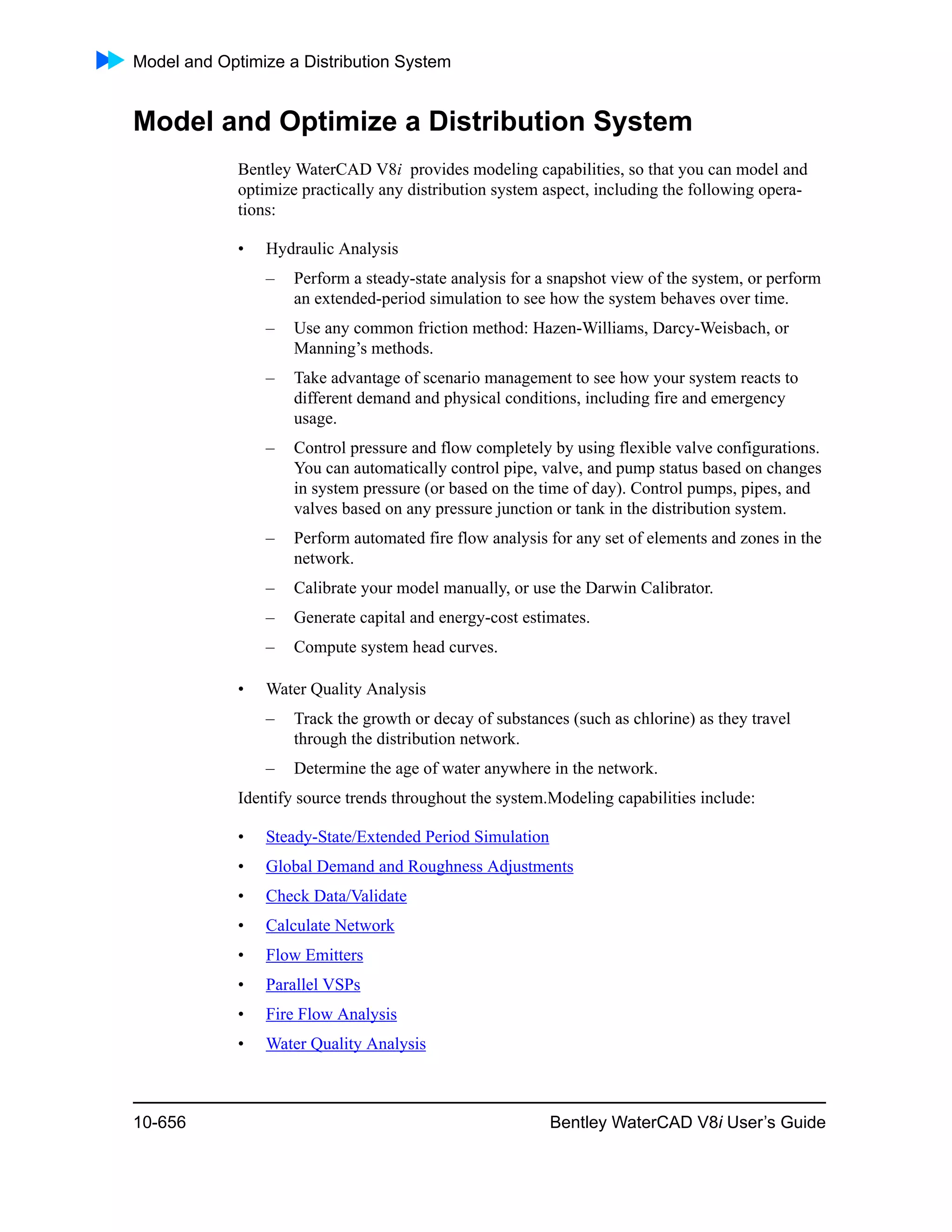 Model and Optimize a Distribution System
10-656 Bentley WaterCAD V8i User’s Guide
Model and Optimize a Distribution System
Bentley WaterCAD V8i provides modeling capabilities, so that you can model and
optimize practically any distribution system aspect, including the following opera-
tions:
• Hydraulic Analysis
– Perform a steady-state analysis for a snapshot view of the system, or perform
an extended-period simulation to see how the system behaves over time.
– Use any common friction method: Hazen-Williams, Darcy-Weisbach, or
Manning’s methods.
– Take advantage of scenario management to see how your system reacts to
different demand and physical conditions, including fire and emergency
usage.
– Control pressure and flow completely by using flexible valve configurations.
You can automatically control pipe, valve, and pump status based on changes
in system pressure (or based on the time of day). Control pumps, pipes, and
valves based on any pressure junction or tank in the distribution system.
– Perform automated fire flow analysis for any set of elements and zones in the
network.
– Calibrate your model manually, or use the Darwin Calibrator.
– Generate capital and energy-cost estimates.
– Compute system head curves.
• Water Quality Analysis
– Track the growth or decay of substances (such as chlorine) as they travel
through the distribution network.
– Determine the age of water anywhere in the network.
Identify source trends throughout the system.Modeling capabilities include:
• Steady-State/Extended Period Simulation
• Global Demand and Roughness Adjustments
• Check Data/Validate
• Calculate Network
• Flow Emitters
• Parallel VSPs
• Fire Flow Analysis
• Water Quality Analysis
 