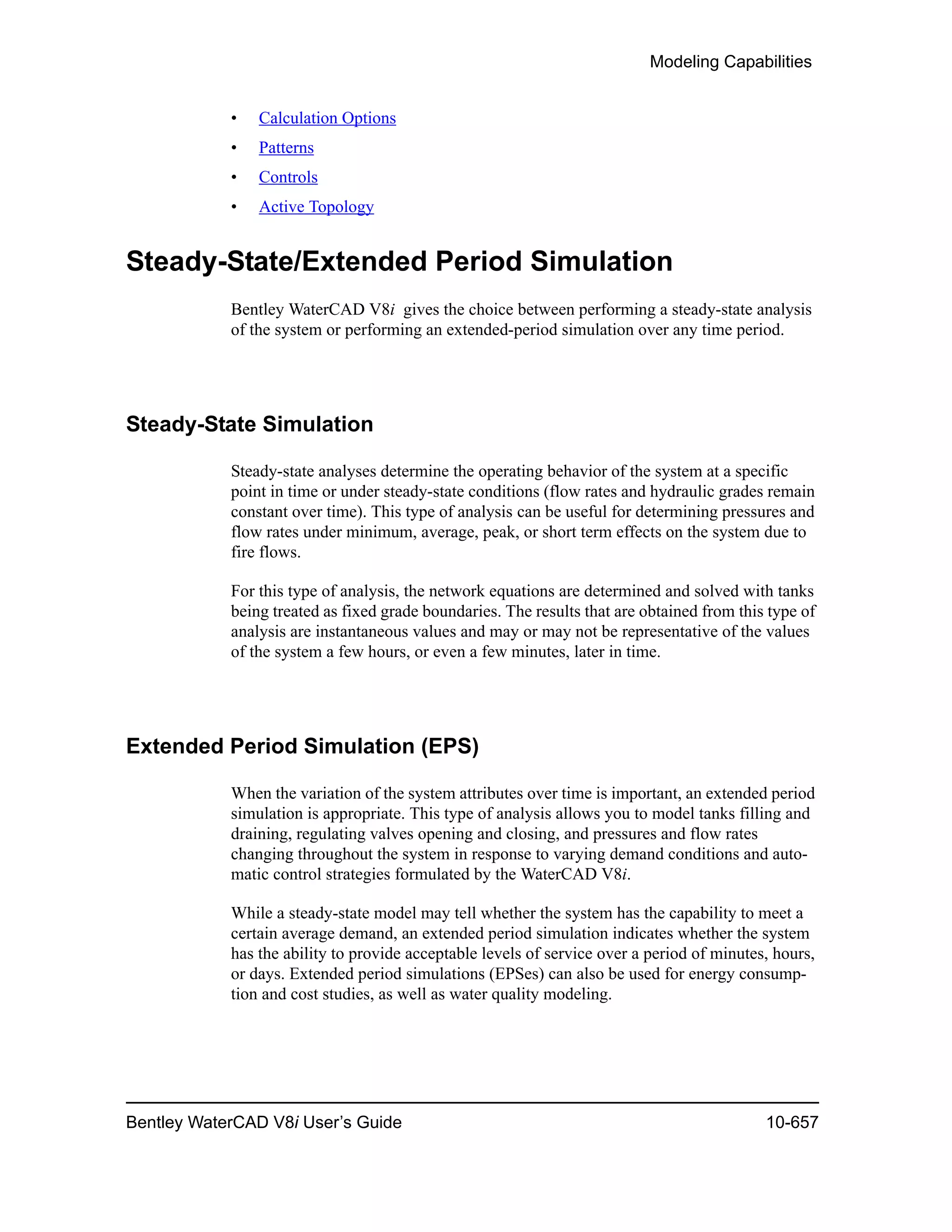 Modeling Capabilities
Bentley WaterCAD V8i User’s Guide 10-657
• Calculation Options
• Patterns
• Controls
• Active Topology
Steady-State/Extended Period Simulation
Bentley WaterCAD V8i gives the choice between performing a steady-state analysis
of the system or performing an extended-period simulation over any time period.
Steady-State Simulation
Steady-state analyses determine the operating behavior of the system at a specific
point in time or under steady-state conditions (flow rates and hydraulic grades remain
constant over time). This type of analysis can be useful for determining pressures and
flow rates under minimum, average, peak, or short term effects on the system due to
fire flows.
For this type of analysis, the network equations are determined and solved with tanks
being treated as fixed grade boundaries. The results that are obtained from this type of
analysis are instantaneous values and may or may not be representative of the values
of the system a few hours, or even a few minutes, later in time.
Extended Period Simulation (EPS)
When the variation of the system attributes over time is important, an extended period
simulation is appropriate. This type of analysis allows you to model tanks filling and
draining, regulating valves opening and closing, and pressures and flow rates
changing throughout the system in response to varying demand conditions and auto-
matic control strategies formulated by the WaterCAD V8i.
While a steady-state model may tell whether the system has the capability to meet a
certain average demand, an extended period simulation indicates whether the system
has the ability to provide acceptable levels of service over a period of minutes, hours,
or days. Extended period simulations (EPSes) can also be used for energy consump-
tion and cost studies, as well as water quality modeling.
 