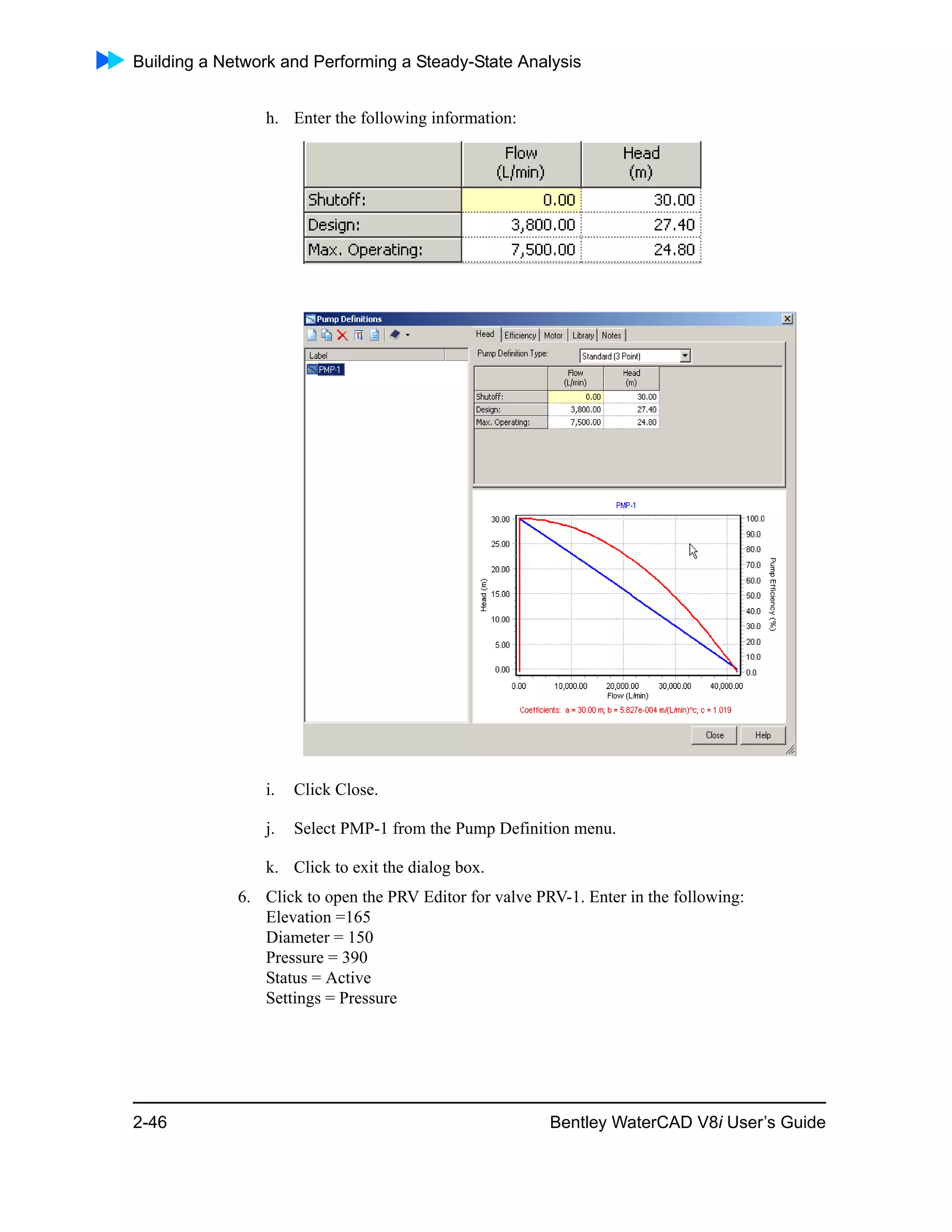 Building a Network and Performing a Steady-State Analysis
2-46 Bentley WaterCAD V8i User’s Guide
h. Enter the following information:
i. Click Close.
j. Select PMP-1 from the Pump Definition menu.
k. Click to exit the dialog box.
6. Click to open the PRV Editor for valve PRV-1. Enter in the following:
Elevation =165
Diameter = 150
Pressure = 390
Status = Active
Settings = Pressure
 