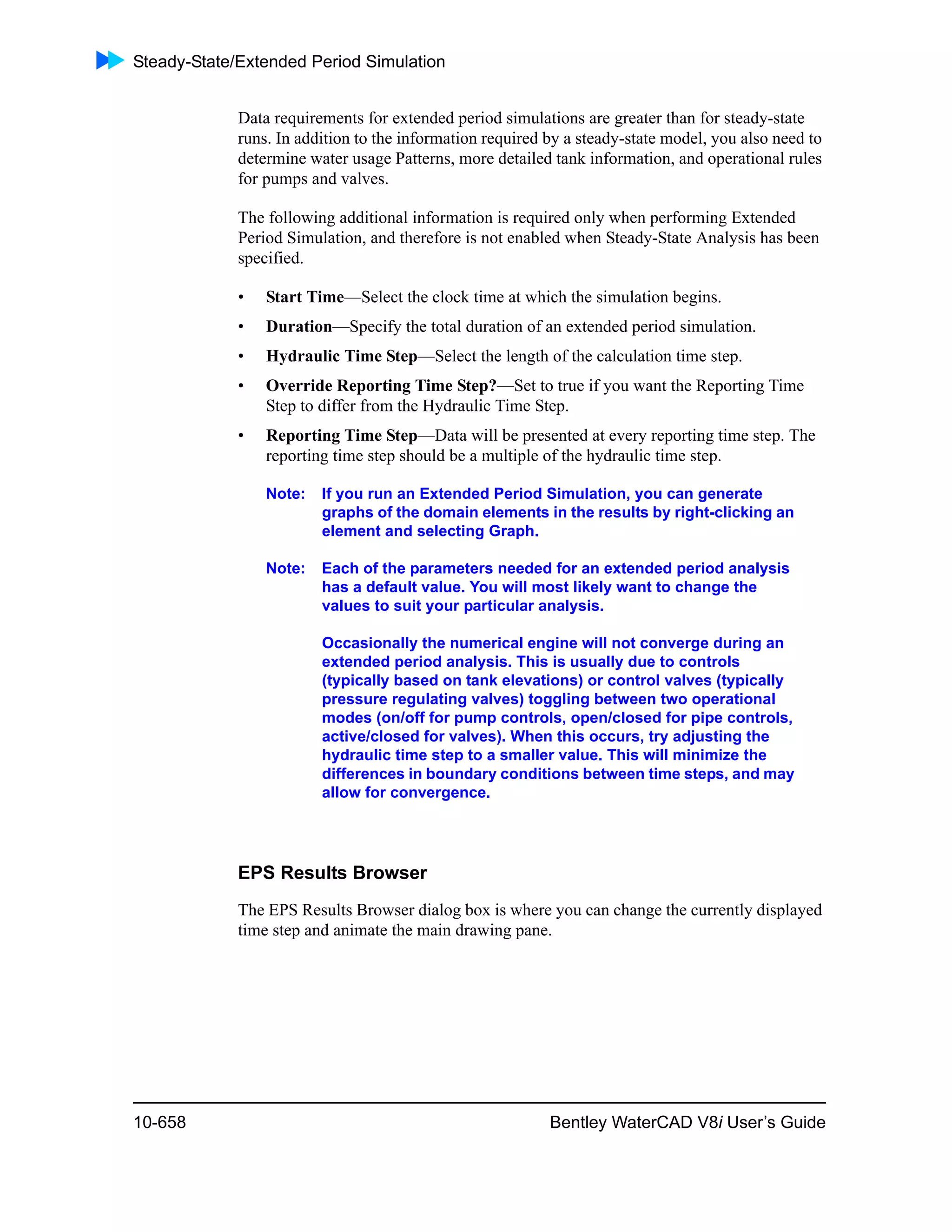 Steady-State/Extended Period Simulation
10-658 Bentley WaterCAD V8i User’s Guide
Data requirements for extended period simulations are greater than for steady-state
runs. In addition to the information required by a steady-state model, you also need to
determine water usage Patterns, more detailed tank information, and operational rules
for pumps and valves.
The following additional information is required only when performing Extended
Period Simulation, and therefore is not enabled when Steady-State Analysis has been
specified.
• Start Time—Select the clock time at which the simulation begins.
• Duration—Specify the total duration of an extended period simulation.
• Hydraulic Time Step—Select the length of the calculation time step.
• Override Reporting Time Step?—Set to true if you want the Reporting Time
Step to differ from the Hydraulic Time Step.
• Reporting Time Step—Data will be presented at every reporting time step. The
reporting time step should be a multiple of the hydraulic time step.
Note: If you run an Extended Period Simulation, you can generate
graphs of the domain elements in the results by right-clicking an
element and selecting Graph.
Note: Each of the parameters needed for an extended period analysis
has a default value. You will most likely want to change the
values to suit your particular analysis.
Occasionally the numerical engine will not converge during an
extended period analysis. This is usually due to controls
(typically based on tank elevations) or control valves (typically
pressure regulating valves) toggling between two operational
modes (on/off for pump controls, open/closed for pipe controls,
active/closed for valves). When this occurs, try adjusting the
hydraulic time step to a smaller value. This will minimize the
differences in boundary conditions between time steps, and may
allow for convergence.
EPS Results Browser
The EPS Results Browser dialog box is where you can change the currently displayed
time step and animate the main drawing pane.
 