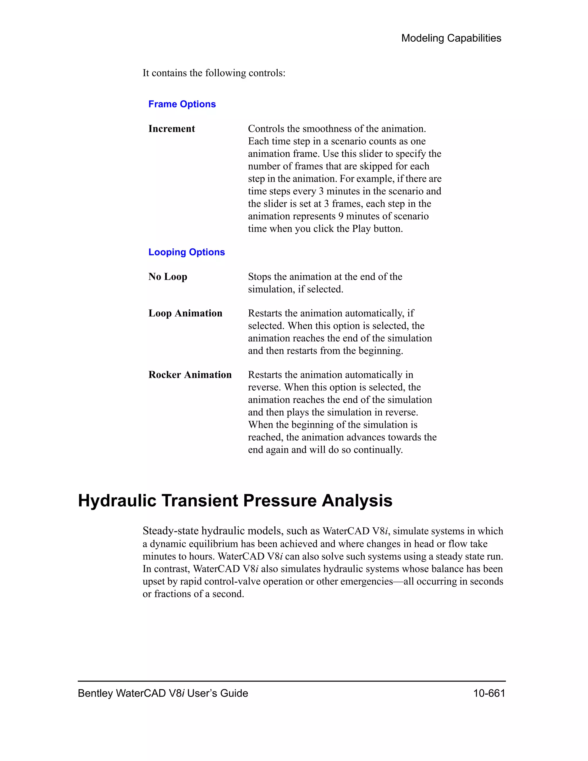 Modeling Capabilities
Bentley WaterCAD V8i User’s Guide 10-661
It contains the following controls:
Hydraulic Transient Pressure Analysis
Steady-state hydraulic models, such as WaterCAD V8i, simulate systems in which
a dynamic equilibrium has been achieved and where changes in head or flow take
minutes to hours. WaterCAD V8i can also solve such systems using a steady state run.
In contrast, WaterCAD V8i also simulates hydraulic systems whose balance has been
upset by rapid control-valve operation or other emergencies—all occurring in seconds
or fractions of a second.
Frame Options
Increment Controls the smoothness of the animation.
Each time step in a scenario counts as one
animation frame. Use this slider to specify the
number of frames that are skipped for each
step in the animation. For example, if there are
time steps every 3 minutes in the scenario and
the slider is set at 3 frames, each step in the
animation represents 9 minutes of scenario
time when you click the Play button.
Looping Options
No Loop Stops the animation at the end of the
simulation, if selected.
Loop Animation Restarts the animation automatically, if
selected. When this option is selected, the
animation reaches the end of the simulation
and then restarts from the beginning.
Rocker Animation Restarts the animation automatically in
reverse. When this option is selected, the
animation reaches the end of the simulation
and then plays the simulation in reverse.
When the beginning of the simulation is
reached, the animation advances towards the
end again and will do so continually.
 