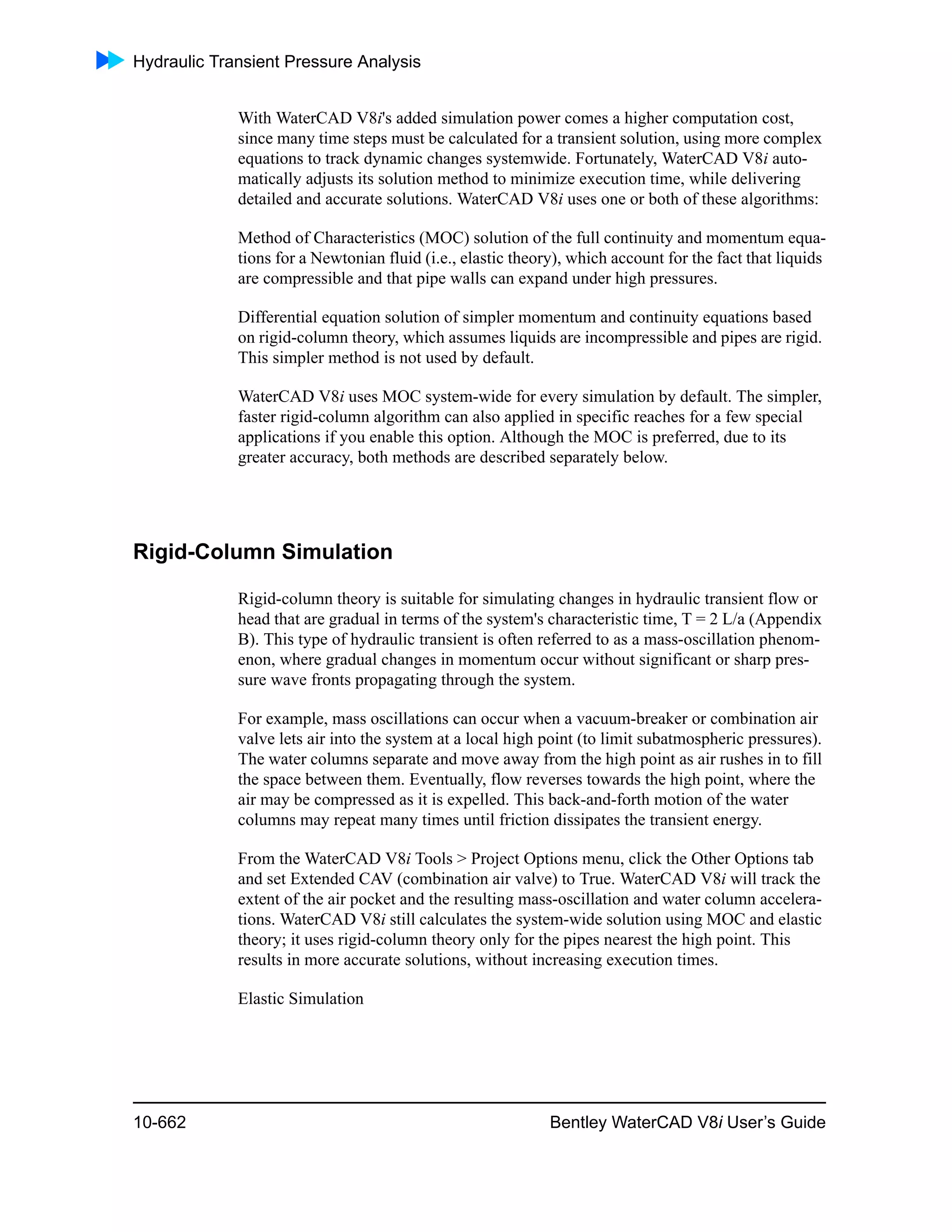 Hydraulic Transient Pressure Analysis
10-662 Bentley WaterCAD V8i User’s Guide
With WaterCAD V8i's added simulation power comes a higher computation cost,
since many time steps must be calculated for a transient solution, using more complex
equations to track dynamic changes systemwide. Fortunately, WaterCAD V8i auto-
matically adjusts its solution method to minimize execution time, while delivering
detailed and accurate solutions. WaterCAD V8i uses one or both of these algorithms:
Method of Characteristics (MOC) solution of the full continuity and momentum equa-
tions for a Newtonian fluid (i.e., elastic theory), which account for the fact that liquids
are compressible and that pipe walls can expand under high pressures.
Differential equation solution of simpler momentum and continuity equations based
on rigid-column theory, which assumes liquids are incompressible and pipes are rigid.
This simpler method is not used by default.
WaterCAD V8i uses MOC system-wide for every simulation by default. The simpler,
faster rigid-column algorithm can also applied in specific reaches for a few special
applications if you enable this option. Although the MOC is preferred, due to its
greater accuracy, both methods are described separately below.
Rigid-Column Simulation
Rigid-column theory is suitable for simulating changes in hydraulic transient flow or
head that are gradual in terms of the system's characteristic time, T = 2 L/a (Appendix
B). This type of hydraulic transient is often referred to as a mass-oscillation phenom-
enon, where gradual changes in momentum occur without significant or sharp pres-
sure wave fronts propagating through the system.
For example, mass oscillations can occur when a vacuum-breaker or combination air
valve lets air into the system at a local high point (to limit subatmospheric pressures).
The water columns separate and move away from the high point as air rushes in to fill
the space between them. Eventually, flow reverses towards the high point, where the
air may be compressed as it is expelled. This back-and-forth motion of the water
columns may repeat many times until friction dissipates the transient energy.
From the WaterCAD V8i Tools > Project Options menu, click the Other Options tab
and set Extended CAV (combination air valve) to True. WaterCAD V8i will track the
extent of the air pocket and the resulting mass-oscillation and water column accelera-
tions. WaterCAD V8i still calculates the system-wide solution using MOC and elastic
theory; it uses rigid-column theory only for the pipes nearest the high point. This
results in more accurate solutions, without increasing execution times.
Elastic Simulation
 
