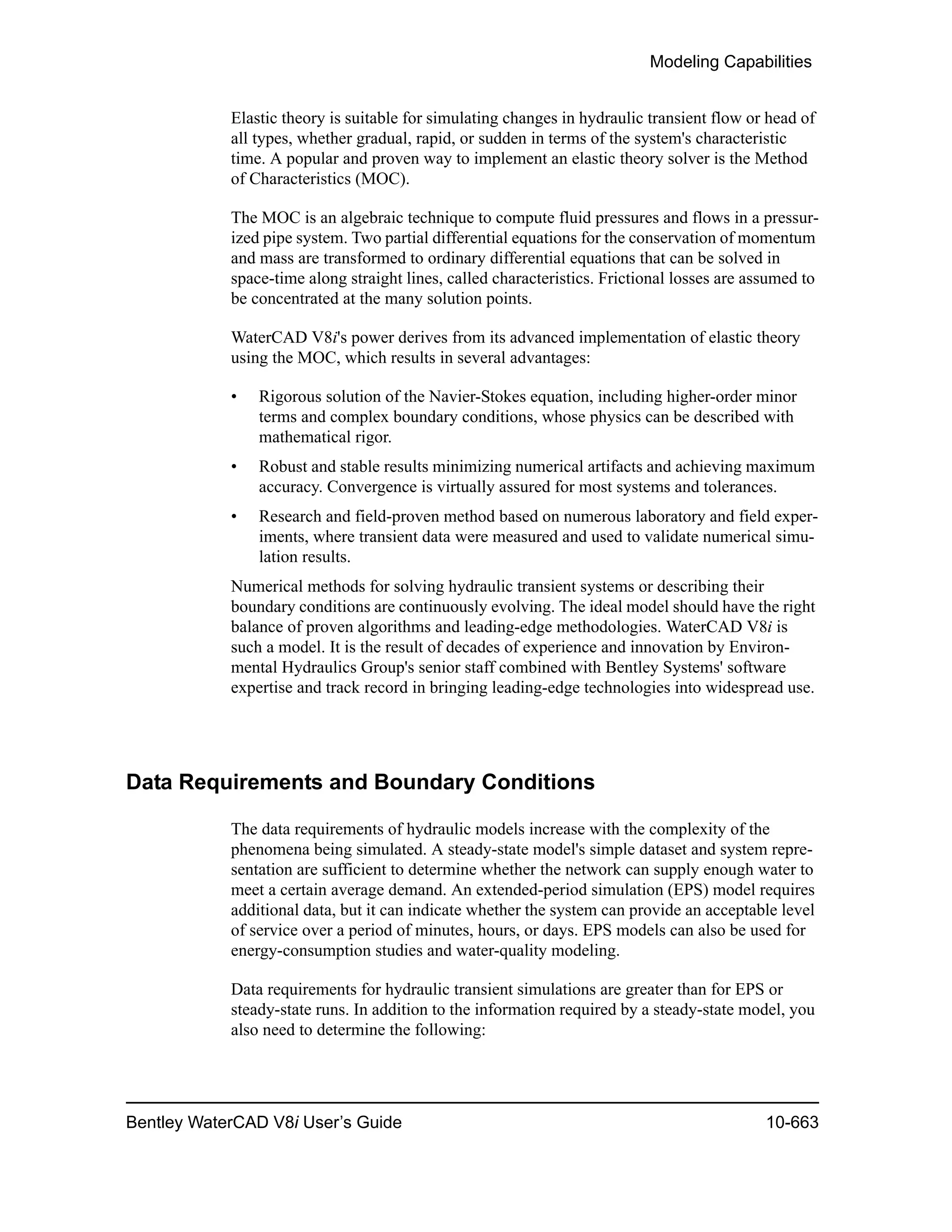 Modeling Capabilities
Bentley WaterCAD V8i User’s Guide 10-663
Elastic theory is suitable for simulating changes in hydraulic transient flow or head of
all types, whether gradual, rapid, or sudden in terms of the system's characteristic
time. A popular and proven way to implement an elastic theory solver is the Method
of Characteristics (MOC).
The MOC is an algebraic technique to compute fluid pressures and flows in a pressur-
ized pipe system. Two partial differential equations for the conservation of momentum
and mass are transformed to ordinary differential equations that can be solved in
space-time along straight lines, called characteristics. Frictional losses are assumed to
be concentrated at the many solution points.
WaterCAD V8i's power derives from its advanced implementation of elastic theory
using the MOC, which results in several advantages:
• Rigorous solution of the Navier-Stokes equation, including higher-order minor
terms and complex boundary conditions, whose physics can be described with
mathematical rigor.
• Robust and stable results minimizing numerical artifacts and achieving maximum
accuracy. Convergence is virtually assured for most systems and tolerances.
• Research and field-proven method based on numerous laboratory and field exper-
iments, where transient data were measured and used to validate numerical simu-
lation results.
Numerical methods for solving hydraulic transient systems or describing their
boundary conditions are continuously evolving. The ideal model should have the right
balance of proven algorithms and leading-edge methodologies. WaterCAD V8i is
such a model. It is the result of decades of experience and innovation by Environ-
mental Hydraulics Group's senior staff combined with Bentley Systems' software
expertise and track record in bringing leading-edge technologies into widespread use.
Data Requirements and Boundary Conditions
The data requirements of hydraulic models increase with the complexity of the
phenomena being simulated. A steady-state model's simple dataset and system repre-
sentation are sufficient to determine whether the network can supply enough water to
meet a certain average demand. An extended-period simulation (EPS) model requires
additional data, but it can indicate whether the system can provide an acceptable level
of service over a period of minutes, hours, or days. EPS models can also be used for
energy-consumption studies and water-quality modeling.
Data requirements for hydraulic transient simulations are greater than for EPS or
steady-state runs. In addition to the information required by a steady-state model, you
also need to determine the following:
 