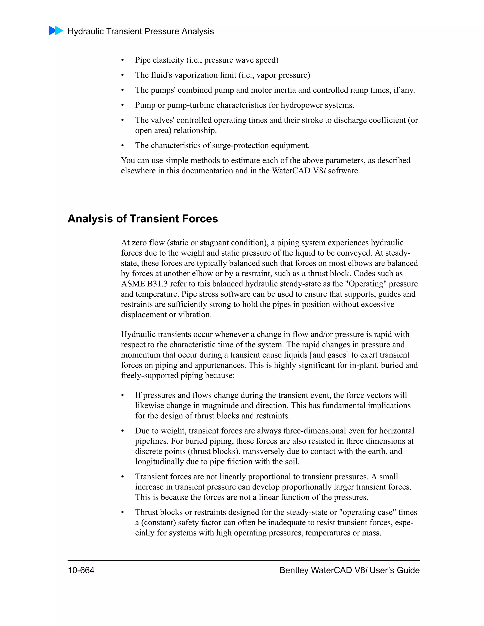 Hydraulic Transient Pressure Analysis
10-664 Bentley WaterCAD V8i User’s Guide
• Pipe elasticity (i.e., pressure wave speed)
• The fluid's vaporization limit (i.e., vapor pressure)
• The pumps' combined pump and motor inertia and controlled ramp times, if any.
• Pump or pump-turbine characteristics for hydropower systems.
• The valves' controlled operating times and their stroke to discharge coefficient (or
open area) relationship.
• The characteristics of surge-protection equipment.
You can use simple methods to estimate each of the above parameters, as described
elsewhere in this documentation and in the WaterCAD V8i software.
Analysis of Transient Forces
At zero flow (static or stagnant condition), a piping system experiences hydraulic
forces due to the weight and static pressure of the liquid to be conveyed. At steady-
state, these forces are typically balanced such that forces on most elbows are balanced
by forces at another elbow or by a restraint, such as a thrust block. Codes such as
ASME B31.3 refer to this balanced hydraulic steady-state as the "Operating" pressure
and temperature. Pipe stress software can be used to ensure that supports, guides and
restraints are sufficiently strong to hold the pipes in position without excessive
displacement or vibration.
Hydraulic transients occur whenever a change in flow and/or pressure is rapid with
respect to the characteristic time of the system. The rapid changes in pressure and
momentum that occur during a transient cause liquids [and gases] to exert transient
forces on piping and appurtenances. This is highly significant for in-plant, buried and
freely-supported piping because:
• If pressures and flows change during the transient event, the force vectors will
likewise change in magnitude and direction. This has fundamental implications
for the design of thrust blocks and restraints.
• Due to weight, transient forces are always three-dimensional even for horizontal
pipelines. For buried piping, these forces are also resisted in three dimensions at
discrete points (thrust blocks), transversely due to contact with the earth, and
longitudinally due to pipe friction with the soil.
• Transient forces are not linearly proportional to transient pressures. A small
increase in transient pressure can develop proportionally larger transient forces.
This is because the forces are not a linear function of the pressures.
• Thrust blocks or restraints designed for the steady-state or "operating case" times
a (constant) safety factor can often be inadequate to resist transient forces, espe-
cially for systems with high operating pressures, temperatures or mass.
 