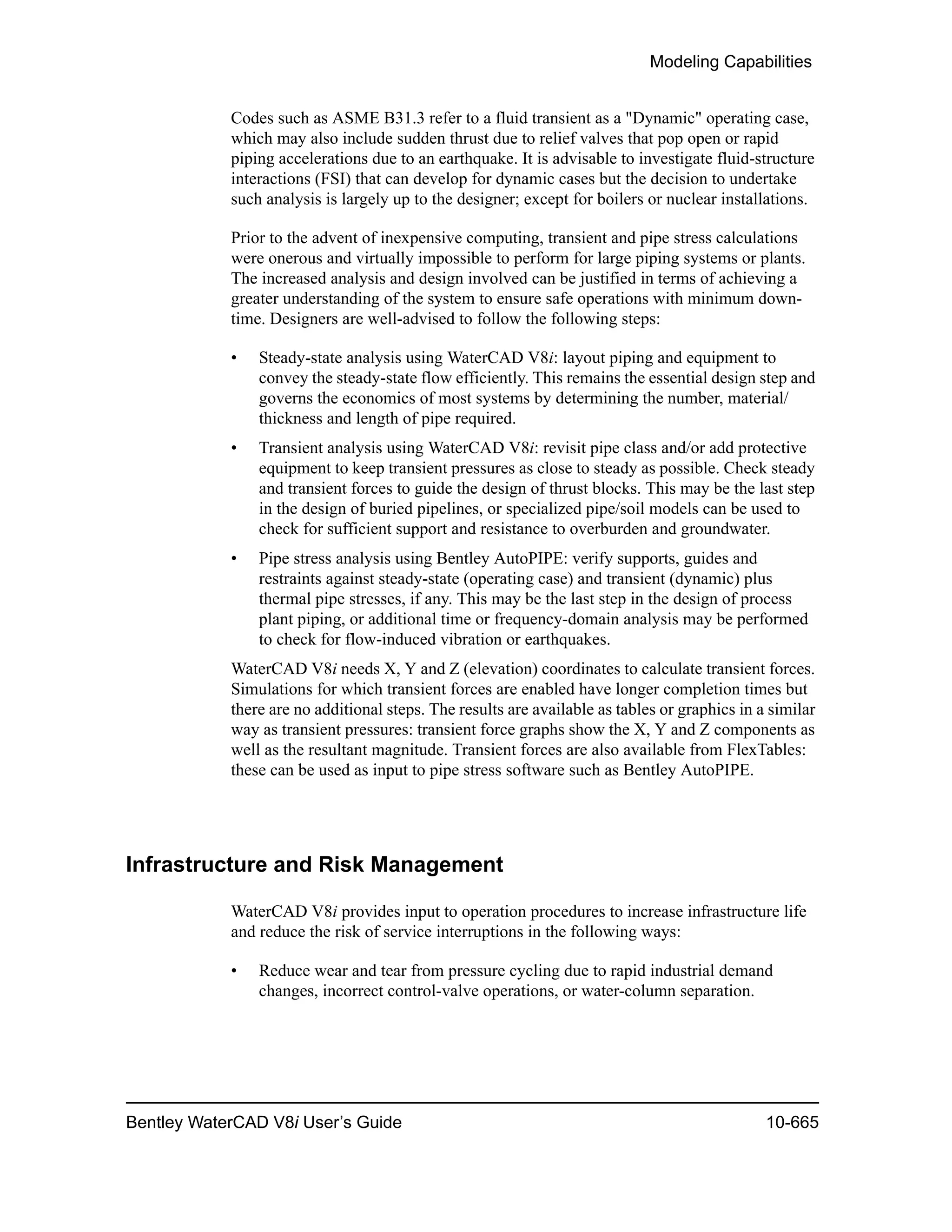 Modeling Capabilities
Bentley WaterCAD V8i User’s Guide 10-665
Codes such as ASME B31.3 refer to a fluid transient as a "Dynamic" operating case,
which may also include sudden thrust due to relief valves that pop open or rapid
piping accelerations due to an earthquake. It is advisable to investigate fluid-structure
interactions (FSI) that can develop for dynamic cases but the decision to undertake
such analysis is largely up to the designer; except for boilers or nuclear installations.
Prior to the advent of inexpensive computing, transient and pipe stress calculations
were onerous and virtually impossible to perform for large piping systems or plants.
The increased analysis and design involved can be justified in terms of achieving a
greater understanding of the system to ensure safe operations with minimum down-
time. Designers are well-advised to follow the following steps:
• Steady-state analysis using WaterCAD V8i: layout piping and equipment to
convey the steady-state flow efficiently. This remains the essential design step and
governs the economics of most systems by determining the number, material/
thickness and length of pipe required.
• Transient analysis using WaterCAD V8i: revisit pipe class and/or add protective
equipment to keep transient pressures as close to steady as possible. Check steady
and transient forces to guide the design of thrust blocks. This may be the last step
in the design of buried pipelines, or specialized pipe/soil models can be used to
check for sufficient support and resistance to overburden and groundwater.
• Pipe stress analysis using Bentley AutoPIPE: verify supports, guides and
restraints against steady-state (operating case) and transient (dynamic) plus
thermal pipe stresses, if any. This may be the last step in the design of process
plant piping, or additional time or frequency-domain analysis may be performed
to check for flow-induced vibration or earthquakes.
WaterCAD V8i needs X, Y and Z (elevation) coordinates to calculate transient forces.
Simulations for which transient forces are enabled have longer completion times but
there are no additional steps. The results are available as tables or graphics in a similar
way as transient pressures: transient force graphs show the X, Y and Z components as
well as the resultant magnitude. Transient forces are also available from FlexTables:
these can be used as input to pipe stress software such as Bentley AutoPIPE.
Infrastructure and Risk Management
WaterCAD V8i provides input to operation procedures to increase infrastructure life
and reduce the risk of service interruptions in the following ways:
• Reduce wear and tear from pressure cycling due to rapid industrial demand
changes, incorrect control-valve operations, or water-column separation.
 