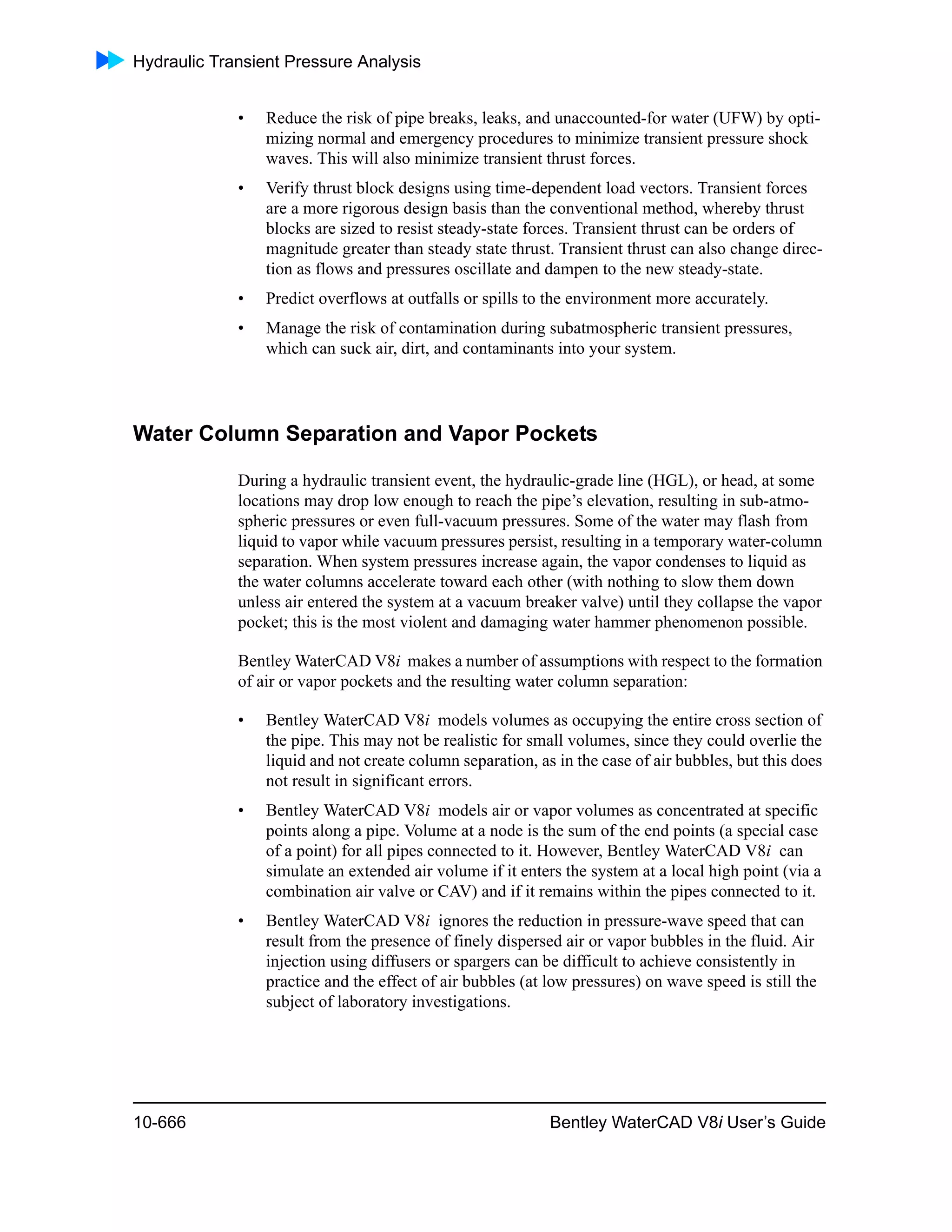 Hydraulic Transient Pressure Analysis
10-666 Bentley WaterCAD V8i User’s Guide
• Reduce the risk of pipe breaks, leaks, and unaccounted-for water (UFW) by opti-
mizing normal and emergency procedures to minimize transient pressure shock
waves. This will also minimize transient thrust forces.
• Verify thrust block designs using time-dependent load vectors. Transient forces
are a more rigorous design basis than the conventional method, whereby thrust
blocks are sized to resist steady-state forces. Transient thrust can be orders of
magnitude greater than steady state thrust. Transient thrust can also change direc-
tion as flows and pressures oscillate and dampen to the new steady-state.
• Predict overflows at outfalls or spills to the environment more accurately.
• Manage the risk of contamination during subatmospheric transient pressures,
which can suck air, dirt, and contaminants into your system.
Water Column Separation and Vapor Pockets
During a hydraulic transient event, the hydraulic-grade line (HGL), or head, at some
locations may drop low enough to reach the pipe’s elevation, resulting in sub-atmo-
spheric pressures or even full-vacuum pressures. Some of the water may flash from
liquid to vapor while vacuum pressures persist, resulting in a temporary water-column
separation. When system pressures increase again, the vapor condenses to liquid as
the water columns accelerate toward each other (with nothing to slow them down
unless air entered the system at a vacuum breaker valve) until they collapse the vapor
pocket; this is the most violent and damaging water hammer phenomenon possible.
Bentley WaterCAD V8i makes a number of assumptions with respect to the formation
of air or vapor pockets and the resulting water column separation:
• Bentley WaterCAD V8i models volumes as occupying the entire cross section of
the pipe. This may not be realistic for small volumes, since they could overlie the
liquid and not create column separation, as in the case of air bubbles, but this does
not result in significant errors.
• Bentley WaterCAD V8i models air or vapor volumes as concentrated at specific
points along a pipe. Volume at a node is the sum of the end points (a special case
of a point) for all pipes connected to it. However, Bentley WaterCAD V8i can
simulate an extended air volume if it enters the system at a local high point (via a
combination air valve or CAV) and if it remains within the pipes connected to it.
• Bentley WaterCAD V8i ignores the reduction in pressure-wave speed that can
result from the presence of finely dispersed air or vapor bubbles in the fluid. Air
injection using diffusers or spargers can be difficult to achieve consistently in
practice and the effect of air bubbles (at low pressures) on wave speed is still the
subject of laboratory investigations.
 