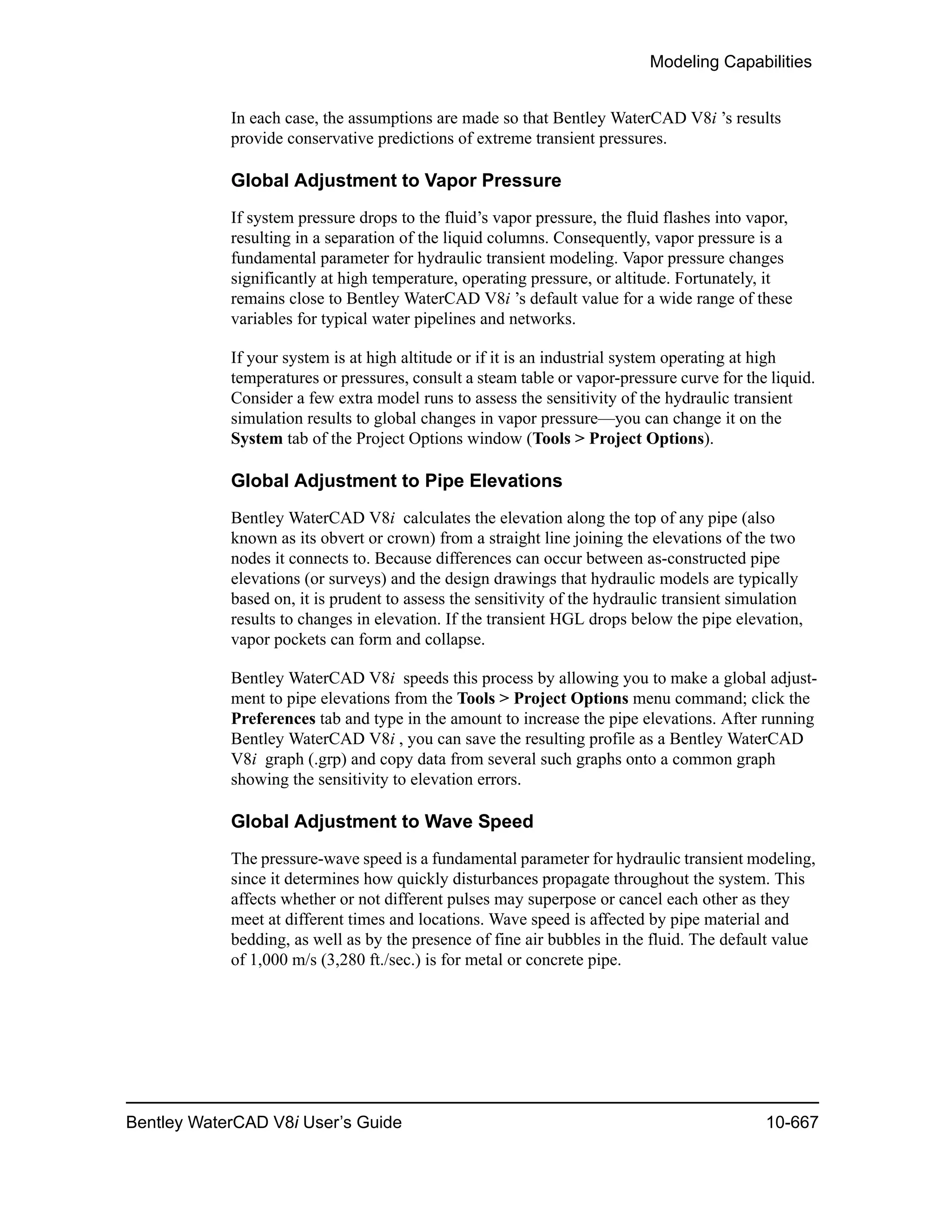 Modeling Capabilities
Bentley WaterCAD V8i User’s Guide 10-667
In each case, the assumptions are made so that Bentley WaterCAD V8i ’s results
provide conservative predictions of extreme transient pressures.
Global Adjustment to Vapor Pressure
If system pressure drops to the fluid’s vapor pressure, the fluid flashes into vapor,
resulting in a separation of the liquid columns. Consequently, vapor pressure is a
fundamental parameter for hydraulic transient modeling. Vapor pressure changes
significantly at high temperature, operating pressure, or altitude. Fortunately, it
remains close to Bentley WaterCAD V8i ’s default value for a wide range of these
variables for typical water pipelines and networks.
If your system is at high altitude or if it is an industrial system operating at high
temperatures or pressures, consult a steam table or vapor-pressure curve for the liquid.
Consider a few extra model runs to assess the sensitivity of the hydraulic transient
simulation results to global changes in vapor pressure—you can change it on the
System tab of the Project Options window (Tools > Project Options).
Global Adjustment to Pipe Elevations
Bentley WaterCAD V8i calculates the elevation along the top of any pipe (also
known as its obvert or crown) from a straight line joining the elevations of the two
nodes it connects to. Because differences can occur between as-constructed pipe
elevations (or surveys) and the design drawings that hydraulic models are typically
based on, it is prudent to assess the sensitivity of the hydraulic transient simulation
results to changes in elevation. If the transient HGL drops below the pipe elevation,
vapor pockets can form and collapse.
Bentley WaterCAD V8i speeds this process by allowing you to make a global adjust-
ment to pipe elevations from the Tools > Project Options menu command; click the
Preferences tab and type in the amount to increase the pipe elevations. After running
Bentley WaterCAD V8i , you can save the resulting profile as a Bentley WaterCAD
V8i graph (.grp) and copy data from several such graphs onto a common graph
showing the sensitivity to elevation errors.
Global Adjustment to Wave Speed
The pressure-wave speed is a fundamental parameter for hydraulic transient modeling,
since it determines how quickly disturbances propagate throughout the system. This
affects whether or not different pulses may superpose or cancel each other as they
meet at different times and locations. Wave speed is affected by pipe material and
bedding, as well as by the presence of fine air bubbles in the fluid. The default value
of 1,000 m/s (3,280 ft./sec.) is for metal or concrete pipe.
 