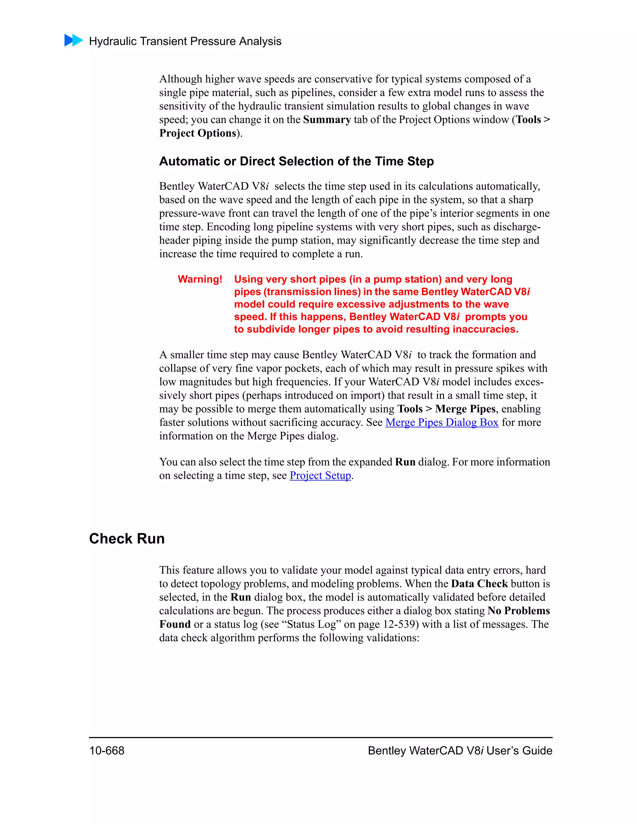 Hydraulic Transient Pressure Analysis
10-668 Bentley WaterCAD V8i User’s Guide
Although higher wave speeds are conservative for typical systems composed of a
single pipe material, such as pipelines, consider a few extra model runs to assess the
sensitivity of the hydraulic transient simulation results to global changes in wave
speed; you can change it on the Summary tab of the Project Options window (Tools >
Project Options).
Automatic or Direct Selection of the Time Step
Bentley WaterCAD V8i selects the time step used in its calculations automatically,
based on the wave speed and the length of each pipe in the system, so that a sharp
pressure-wave front can travel the length of one of the pipe’s interior segments in one
time step. Encoding long pipeline systems with very short pipes, such as discharge-
header piping inside the pump station, may significantly decrease the time step and
increase the time required to complete a run.
Warning! Using very short pipes (in a pump station) and very long
pipes (transmission lines) in the same Bentley WaterCAD V8i
model could require excessive adjustments to the wave
speed. If this happens, Bentley WaterCAD V8i prompts you
to subdivide longer pipes to avoid resulting inaccuracies.
A smaller time step may cause Bentley WaterCAD V8i to track the formation and
collapse of very fine vapor pockets, each of which may result in pressure spikes with
low magnitudes but high frequencies. If your WaterCAD V8i model includes exces-
sively short pipes (perhaps introduced on import) that result in a small time step, it
may be possible to merge them automatically using Tools > Merge Pipes, enabling
faster solutions without sacrificing accuracy. See Merge Pipes Dialog Box for more
information on the Merge Pipes dialog.
You can also select the time step from the expanded Run dialog. For more information
on selecting a time step, see Project Setup.
Check Run
This feature allows you to validate your model against typical data entry errors, hard
to detect topology problems, and modeling problems. When the Data Check button is
selected, in the Run dialog box, the model is automatically validated before detailed
calculations are begun. The process produces either a dialog box stating No Problems
Found or a status log (see “Status Log” on page 12-539) with a list of messages. The
data check algorithm performs the following validations:
 