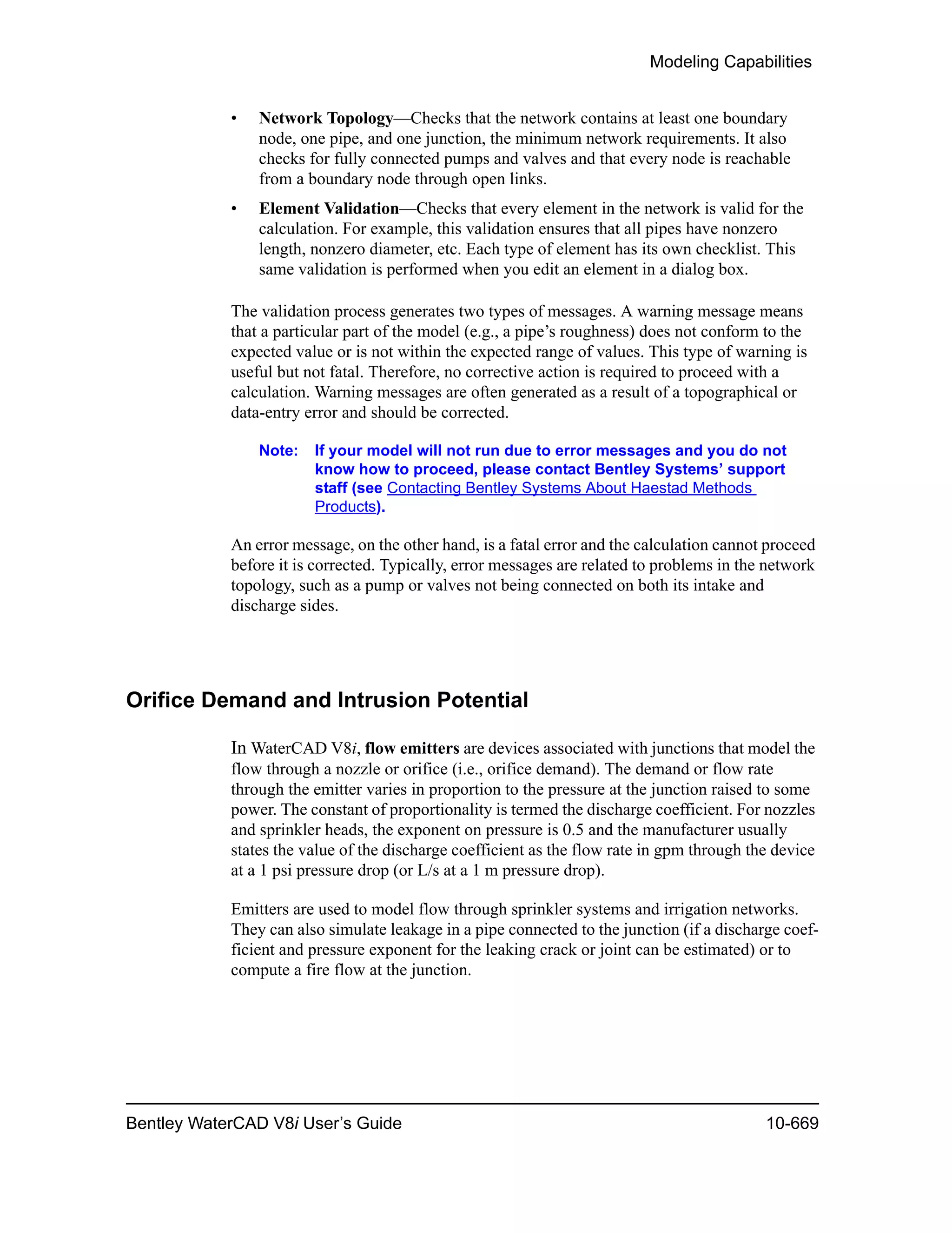 Modeling Capabilities
Bentley WaterCAD V8i User’s Guide 10-669
• Network Topology—Checks that the network contains at least one boundary
node, one pipe, and one junction, the minimum network requirements. It also
checks for fully connected pumps and valves and that every node is reachable
from a boundary node through open links.
• Element Validation—Checks that every element in the network is valid for the
calculation. For example, this validation ensures that all pipes have nonzero
length, nonzero diameter, etc. Each type of element has its own checklist. This
same validation is performed when you edit an element in a dialog box.
The validation process generates two types of messages. A warning message means
that a particular part of the model (e.g., a pipe’s roughness) does not conform to the
expected value or is not within the expected range of values. This type of warning is
useful but not fatal. Therefore, no corrective action is required to proceed with a
calculation. Warning messages are often generated as a result of a topographical or
data-entry error and should be corrected.
Note: If your model will not run due to error messages and you do not
know how to proceed, please contact Bentley Systems’ support
staff (see Contacting Bentley Systems About Haestad Methods
Products).
An error message, on the other hand, is a fatal error and the calculation cannot proceed
before it is corrected. Typically, error messages are related to problems in the network
topology, such as a pump or valves not being connected on both its intake and
discharge sides.
Orifice Demand and Intrusion Potential
In WaterCAD V8i, flow emitters are devices associated with junctions that model the
flow through a nozzle or orifice (i.e., orifice demand). The demand or flow rate
through the emitter varies in proportion to the pressure at the junction raised to some
power. The constant of proportionality is termed the discharge coefficient. For nozzles
and sprinkler heads, the exponent on pressure is 0.5 and the manufacturer usually
states the value of the discharge coefficient as the flow rate in gpm through the device
at a 1 psi pressure drop (or L/s at a 1 m pressure drop).
Emitters are used to model flow through sprinkler systems and irrigation networks.
They can also simulate leakage in a pipe connected to the junction (if a discharge coef-
ficient and pressure exponent for the leaking crack or joint can be estimated) or to
compute a fire flow at the junction.
 