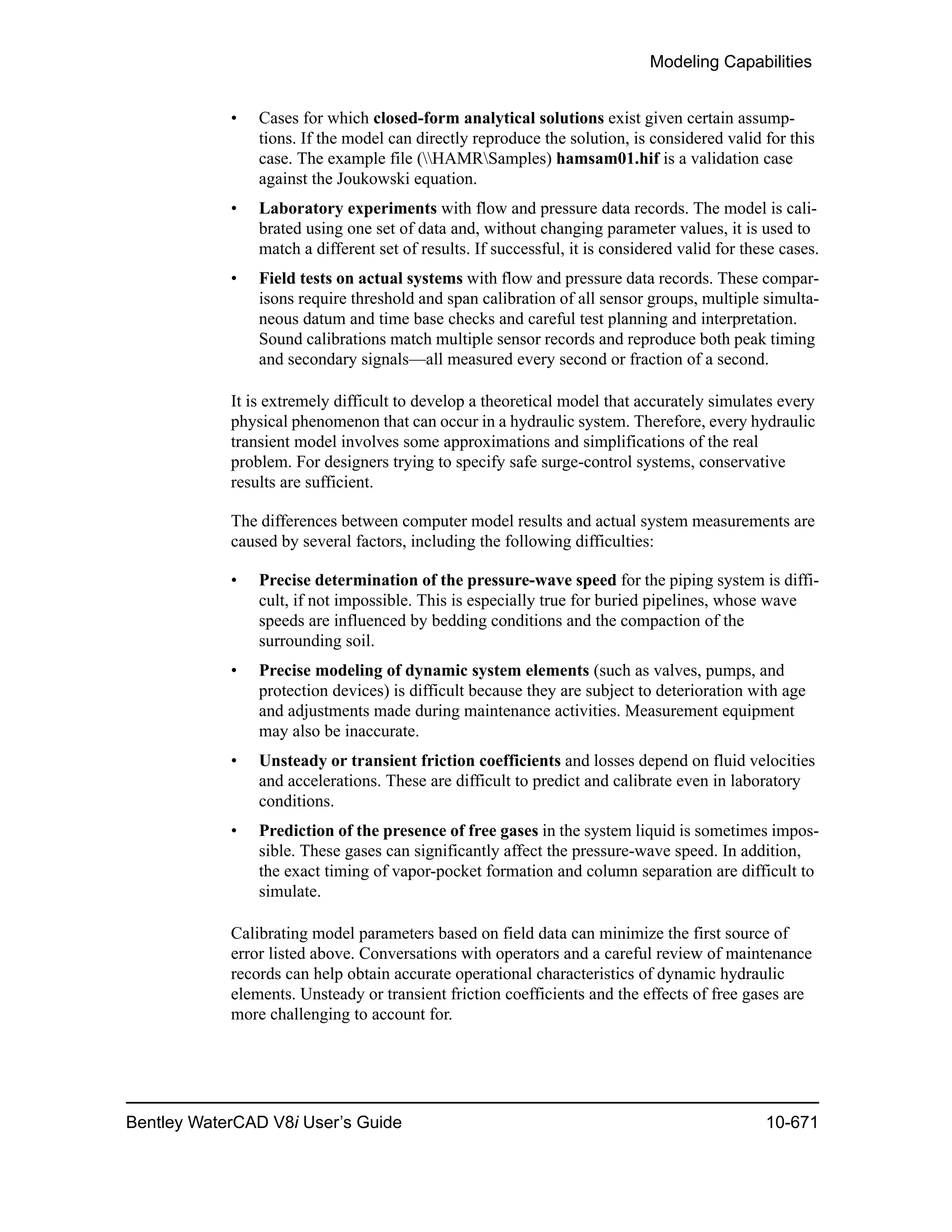Modeling Capabilities
Bentley WaterCAD V8i User’s Guide 10-671
• Cases for which closed-form analytical solutions exist given certain assump-
tions. If the model can directly reproduce the solution, is considered valid for this
case. The example file (HAMRSamples) hamsam01.hif is a validation case
against the Joukowski equation.
• Laboratory experiments with flow and pressure data records. The model is cali-
brated using one set of data and, without changing parameter values, it is used to
match a different set of results. If successful, it is considered valid for these cases.
• Field tests on actual systems with flow and pressure data records. These compar-
isons require threshold and span calibration of all sensor groups, multiple simulta-
neous datum and time base checks and careful test planning and interpretation.
Sound calibrations match multiple sensor records and reproduce both peak timing
and secondary signals—all measured every second or fraction of a second.
It is extremely difficult to develop a theoretical model that accurately simulates every
physical phenomenon that can occur in a hydraulic system. Therefore, every hydraulic
transient model involves some approximations and simplifications of the real
problem. For designers trying to specify safe surge-control systems, conservative
results are sufficient.
The differences between computer model results and actual system measurements are
caused by several factors, including the following difficulties:
• Precise determination of the pressure-wave speed for the piping system is diffi-
cult, if not impossible. This is especially true for buried pipelines, whose wave
speeds are influenced by bedding conditions and the compaction of the
surrounding soil.
• Precise modeling of dynamic system elements (such as valves, pumps, and
protection devices) is difficult because they are subject to deterioration with age
and adjustments made during maintenance activities. Measurement equipment
may also be inaccurate.
• Unsteady or transient friction coefficients and losses depend on fluid velocities
and accelerations. These are difficult to predict and calibrate even in laboratory
conditions.
• Prediction of the presence of free gases in the system liquid is sometimes impos-
sible. These gases can significantly affect the pressure-wave speed. In addition,
the exact timing of vapor-pocket formation and column separation are difficult to
simulate.
Calibrating model parameters based on field data can minimize the first source of
error listed above. Conversations with operators and a careful review of maintenance
records can help obtain accurate operational characteristics of dynamic hydraulic
elements. Unsteady or transient friction coefficients and the effects of free gases are
more challenging to account for.
 