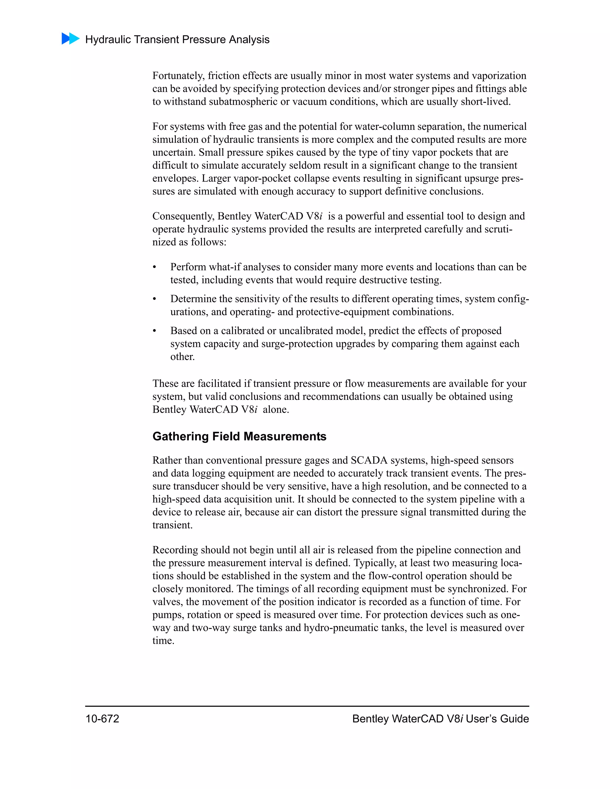 Hydraulic Transient Pressure Analysis
10-672 Bentley WaterCAD V8i User’s Guide
Fortunately, friction effects are usually minor in most water systems and vaporization
can be avoided by specifying protection devices and/or stronger pipes and fittings able
to withstand subatmospheric or vacuum conditions, which are usually short-lived.
For systems with free gas and the potential for water-column separation, the numerical
simulation of hydraulic transients is more complex and the computed results are more
uncertain. Small pressure spikes caused by the type of tiny vapor pockets that are
difficult to simulate accurately seldom result in a significant change to the transient
envelopes. Larger vapor-pocket collapse events resulting in significant upsurge pres-
sures are simulated with enough accuracy to support definitive conclusions.
Consequently, Bentley WaterCAD V8i is a powerful and essential tool to design and
operate hydraulic systems provided the results are interpreted carefully and scruti-
nized as follows:
• Perform what-if analyses to consider many more events and locations than can be
tested, including events that would require destructive testing.
• Determine the sensitivity of the results to different operating times, system config-
urations, and operating- and protective-equipment combinations.
• Based on a calibrated or uncalibrated model, predict the effects of proposed
system capacity and surge-protection upgrades by comparing them against each
other.
These are facilitated if transient pressure or flow measurements are available for your
system, but valid conclusions and recommendations can usually be obtained using
Bentley WaterCAD V8i alone.
Gathering Field Measurements
Rather than conventional pressure gages and SCADA systems, high-speed sensors
and data logging equipment are needed to accurately track transient events. The pres-
sure transducer should be very sensitive, have a high resolution, and be connected to a
high-speed data acquisition unit. It should be connected to the system pipeline with a
device to release air, because air can distort the pressure signal transmitted during the
transient.
Recording should not begin until all air is released from the pipeline connection and
the pressure measurement interval is defined. Typically, at least two measuring loca-
tions should be established in the system and the flow-control operation should be
closely monitored. The timings of all recording equipment must be synchronized. For
valves, the movement of the position indicator is recorded as a function of time. For
pumps, rotation or speed is measured over time. For protection devices such as one-
way and two-way surge tanks and hydro-pneumatic tanks, the level is measured over
time.
 