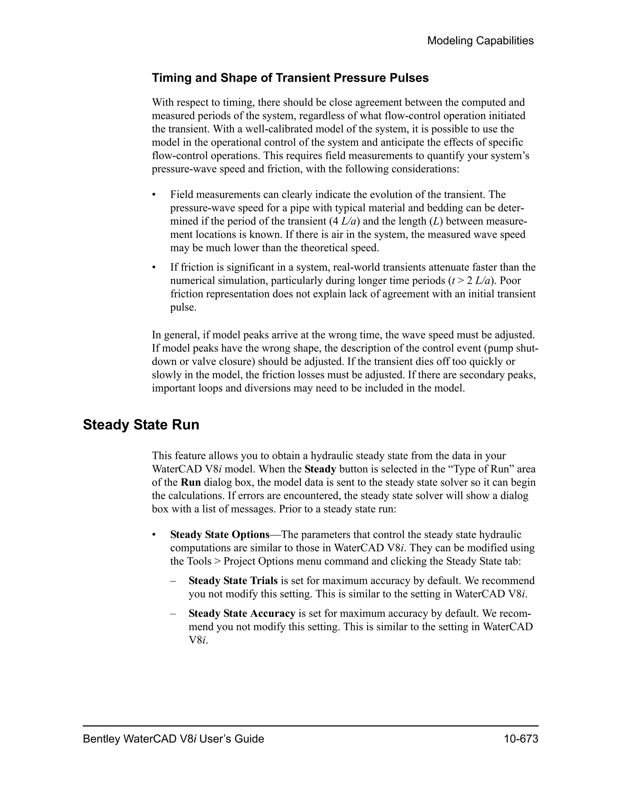 Modeling Capabilities
Bentley WaterCAD V8i User’s Guide 10-673
Timing and Shape of Transient Pressure Pulses
With respect to timing, there should be close agreement between the computed and
measured periods of the system, regardless of what flow-control operation initiated
the transient. With a well-calibrated model of the system, it is possible to use the
model in the operational control of the system and anticipate the effects of specific
flow-control operations. This requires field measurements to quantify your system’s
pressure-wave speed and friction, with the following considerations:
• Field measurements can clearly indicate the evolution of the transient. The
pressure-wave speed for a pipe with typical material and bedding can be deter-
mined if the period of the transient (4 L/a) and the length (L) between measure-
ment locations is known. If there is air in the system, the measured wave speed
may be much lower than the theoretical speed.
• If friction is significant in a system, real-world transients attenuate faster than the
numerical simulation, particularly during longer time periods (t > 2 L/a). Poor
friction representation does not explain lack of agreement with an initial transient
pulse.
In general, if model peaks arrive at the wrong time, the wave speed must be adjusted.
If model peaks have the wrong shape, the description of the control event (pump shut-
down or valve closure) should be adjusted. If the transient dies off too quickly or
slowly in the model, the friction losses must be adjusted. If there are secondary peaks,
important loops and diversions may need to be included in the model.
Steady State Run
This feature allows you to obtain a hydraulic steady state from the data in your
WaterCAD V8i model. When the Steady button is selected in the “Type of Run” area
of the Run dialog box, the model data is sent to the steady state solver so it can begin
the calculations. If errors are encountered, the steady state solver will show a dialog
box with a list of messages. Prior to a steady state run:
• Steady State Options—The parameters that control the steady state hydraulic
computations are similar to those in WaterCAD V8i. They can be modified using
the Tools > Project Options menu command and clicking the Steady State tab:
– Steady State Trials is set for maximum accuracy by default. We recommend
you not modify this setting. This is similar to the setting in WaterCAD V8i.
– Steady State Accuracy is set for maximum accuracy by default. We recom-
mend you not modify this setting. This is similar to the setting in WaterCAD
V8i.
 
