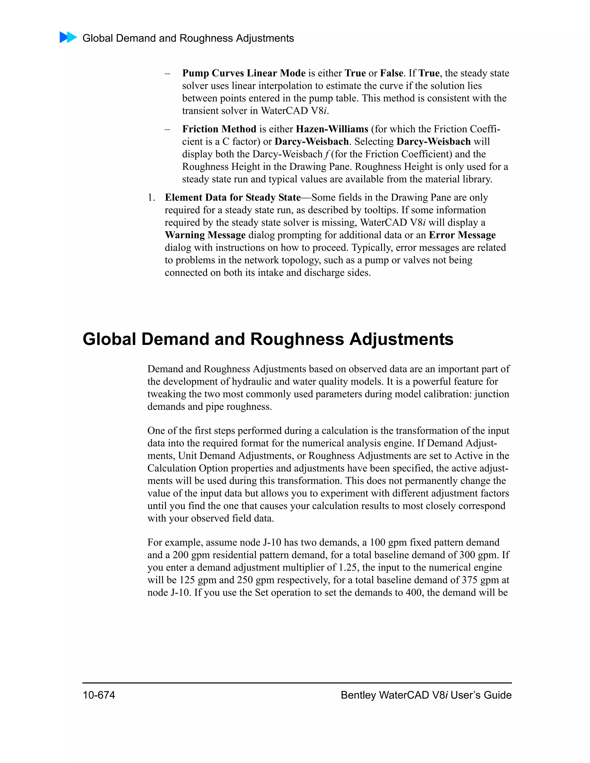 Global Demand and Roughness Adjustments
10-674 Bentley WaterCAD V8i User’s Guide
– Pump Curves Linear Mode is either True or False. If True, the steady state
solver uses linear interpolation to estimate the curve if the solution lies
between points entered in the pump table. This method is consistent with the
transient solver in WaterCAD V8i.
– Friction Method is either Hazen-Williams (for which the Friction Coeffi-
cient is a C factor) or Darcy-Weisbach. Selecting Darcy-Weisbach will
display both the Darcy-Weisbach f (for the Friction Coefficient) and the
Roughness Height in the Drawing Pane. Roughness Height is only used for a
steady state run and typical values are available from the material library.
1. Element Data for Steady State—Some fields in the Drawing Pane are only
required for a steady state run, as described by tooltips. If some information
required by the steady state solver is missing, WaterCAD V8i will display a
Warning Message dialog prompting for additional data or an Error Message
dialog with instructions on how to proceed. Typically, error messages are related
to problems in the network topology, such as a pump or valves not being
connected on both its intake and discharge sides.
Global Demand and Roughness Adjustments
Demand and Roughness Adjustments based on observed data are an important part of
the development of hydraulic and water quality models. It is a powerful feature for
tweaking the two most commonly used parameters during model calibration: junction
demands and pipe roughness.
One of the first steps performed during a calculation is the transformation of the input
data into the required format for the numerical analysis engine. If Demand Adjust-
ments, Unit Demand Adjustments, or Roughness Adjustments are set to Active in the
Calculation Option properties and adjustments have been specified, the active adjust-
ments will be used during this transformation. This does not permanently change the
value of the input data but allows you to experiment with different adjustment factors
until you find the one that causes your calculation results to most closely correspond
with your observed field data.
For example, assume node J-10 has two demands, a 100 gpm fixed pattern demand
and a 200 gpm residential pattern demand, for a total baseline demand of 300 gpm. If
you enter a demand adjustment multiplier of 1.25, the input to the numerical engine
will be 125 gpm and 250 gpm respectively, for a total baseline demand of 375 gpm at
node J-10. If you use the Set operation to set the demands to 400, the demand will be
 
