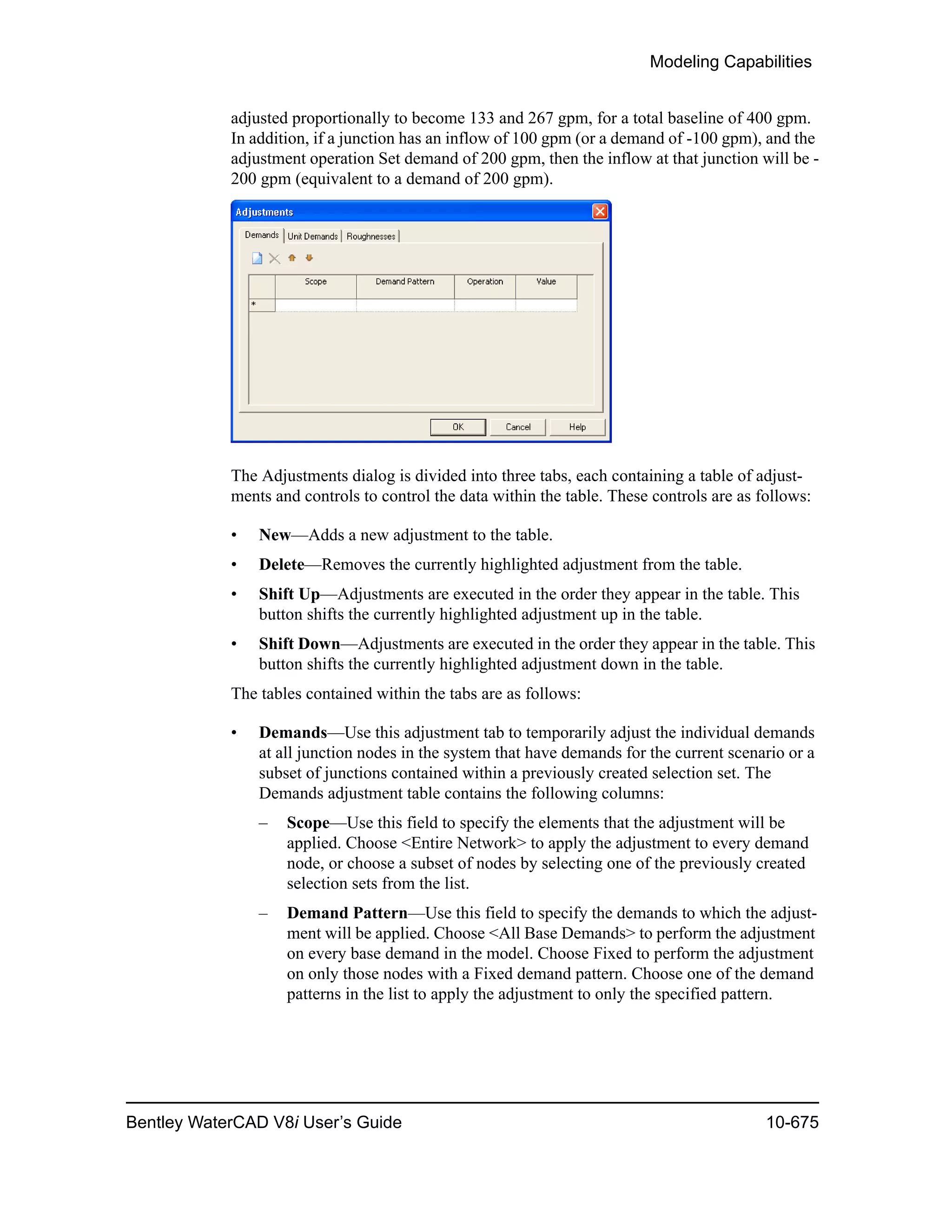 Modeling Capabilities
Bentley WaterCAD V8i User’s Guide 10-675
adjusted proportionally to become 133 and 267 gpm, for a total baseline of 400 gpm.
In addition, if a junction has an inflow of 100 gpm (or a demand of -100 gpm), and the
adjustment operation Set demand of 200 gpm, then the inflow at that junction will be -
200 gpm (equivalent to a demand of 200 gpm).
The Adjustments dialog is divided into three tabs, each containing a table of adjust-
ments and controls to control the data within the table. These controls are as follows:
• New—Adds a new adjustment to the table.
• Delete—Removes the currently highlighted adjustment from the table.
• Shift Up—Adjustments are executed in the order they appear in the table. This
button shifts the currently highlighted adjustment up in the table.
• Shift Down—Adjustments are executed in the order they appear in the table. This
button shifts the currently highlighted adjustment down in the table.
The tables contained within the tabs are as follows:
• Demands—Use this adjustment tab to temporarily adjust the individual demands
at all junction nodes in the system that have demands for the current scenario or a
subset of junctions contained within a previously created selection set. The
Demands adjustment table contains the following columns:
– Scope—Use this field to specify the elements that the adjustment will be
applied. Choose <Entire Network> to apply the adjustment to every demand
node, or choose a subset of nodes by selecting one of the previously created
selection sets from the list.
– Demand Pattern—Use this field to specify the demands to which the adjust-
ment will be applied. Choose <All Base Demands> to perform the adjustment
on every base demand in the model. Choose Fixed to perform the adjustment
on only those nodes with a Fixed demand pattern. Choose one of the demand
patterns in the list to apply the adjustment to only the specified pattern.
 