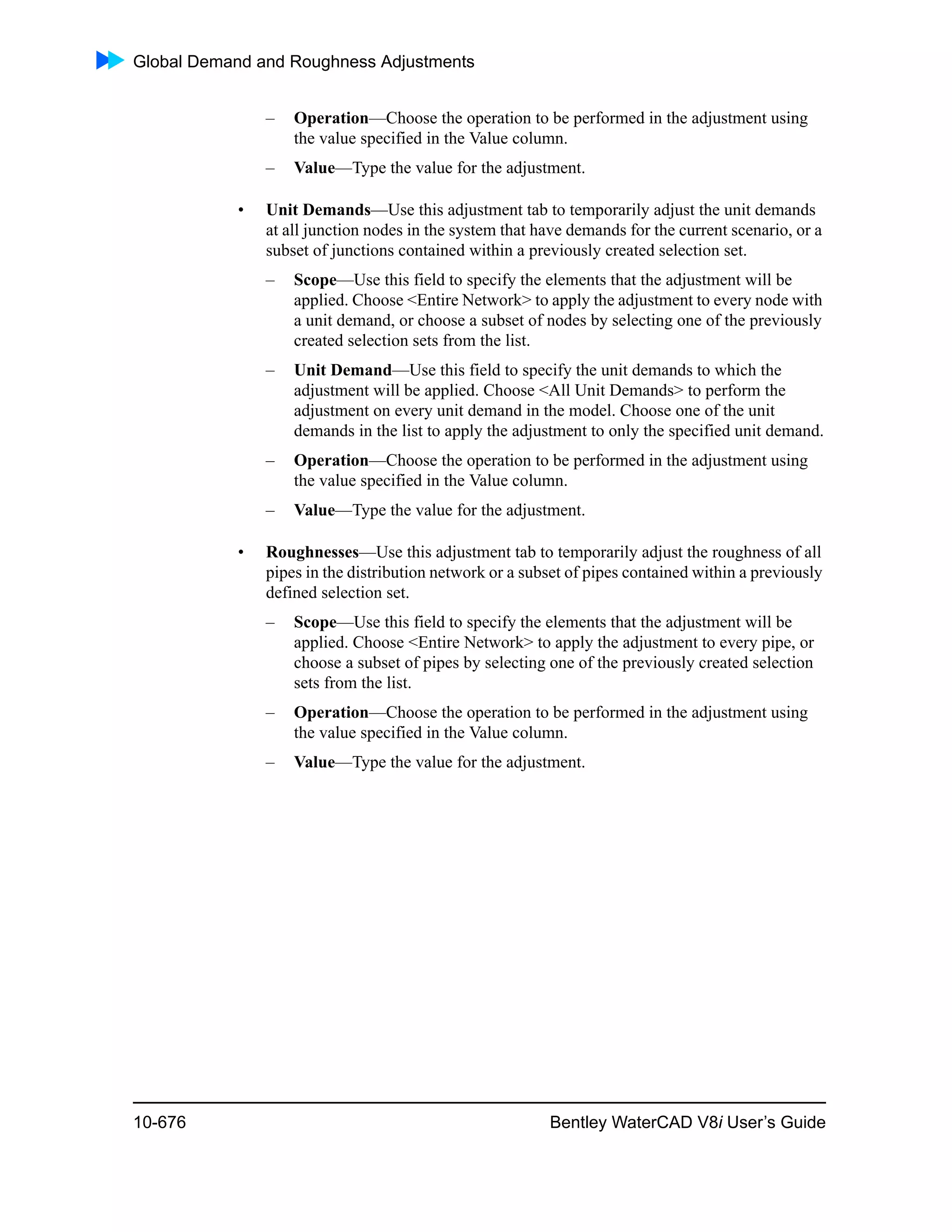 Global Demand and Roughness Adjustments
10-676 Bentley WaterCAD V8i User’s Guide
– Operation—Choose the operation to be performed in the adjustment using
the value specified in the Value column.
– Value—Type the value for the adjustment.
• Unit Demands—Use this adjustment tab to temporarily adjust the unit demands
at all junction nodes in the system that have demands for the current scenario, or a
subset of junctions contained within a previously created selection set.
– Scope—Use this field to specify the elements that the adjustment will be
applied. Choose <Entire Network> to apply the adjustment to every node with
a unit demand, or choose a subset of nodes by selecting one of the previously
created selection sets from the list.
– Unit Demand—Use this field to specify the unit demands to which the
adjustment will be applied. Choose <All Unit Demands> to perform the
adjustment on every unit demand in the model. Choose one of the unit
demands in the list to apply the adjustment to only the specified unit demand.
– Operation—Choose the operation to be performed in the adjustment using
the value specified in the Value column.
– Value—Type the value for the adjustment.
• Roughnesses—Use this adjustment tab to temporarily adjust the roughness of all
pipes in the distribution network or a subset of pipes contained within a previously
defined selection set.
– Scope—Use this field to specify the elements that the adjustment will be
applied. Choose <Entire Network> to apply the adjustment to every pipe, or
choose a subset of pipes by selecting one of the previously created selection
sets from the list.
– Operation—Choose the operation to be performed in the adjustment using
the value specified in the Value column.
– Value—Type the value for the adjustment.
 