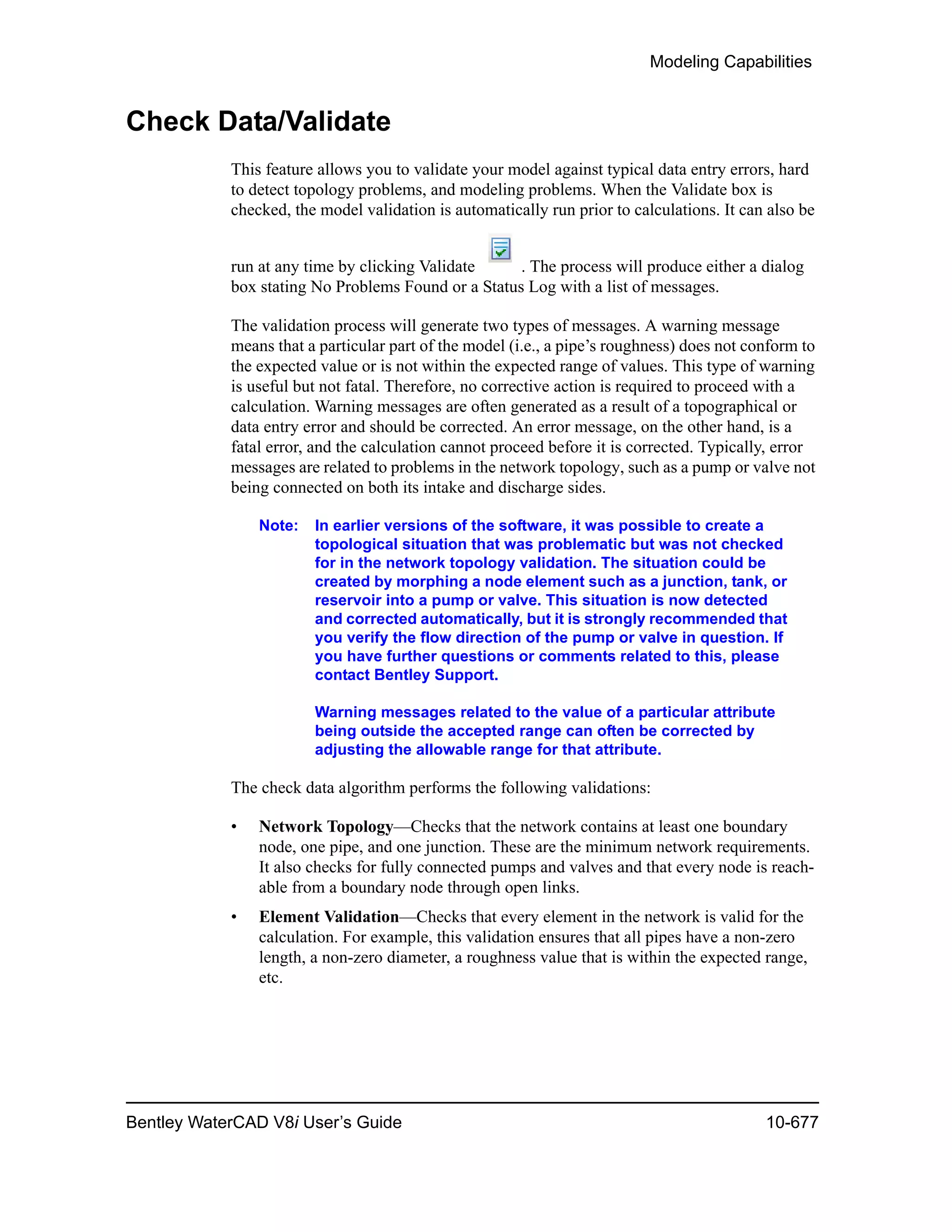 Modeling Capabilities
Bentley WaterCAD V8i User’s Guide 10-677
Check Data/Validate
This feature allows you to validate your model against typical data entry errors, hard
to detect topology problems, and modeling problems. When the Validate box is
checked, the model validation is automatically run prior to calculations. It can also be
run at any time by clicking Validate . The process will produce either a dialog
box stating No Problems Found or a Status Log with a list of messages.
The validation process will generate two types of messages. A warning message
means that a particular part of the model (i.e., a pipe’s roughness) does not conform to
the expected value or is not within the expected range of values. This type of warning
is useful but not fatal. Therefore, no corrective action is required to proceed with a
calculation. Warning messages are often generated as a result of a topographical or
data entry error and should be corrected. An error message, on the other hand, is a
fatal error, and the calculation cannot proceed before it is corrected. Typically, error
messages are related to problems in the network topology, such as a pump or valve not
being connected on both its intake and discharge sides.
Note: In earlier versions of the software, it was possible to create a
topological situation that was problematic but was not checked
for in the network topology validation. The situation could be
created by morphing a node element such as a junction, tank, or
reservoir into a pump or valve. This situation is now detected
and corrected automatically, but it is strongly recommended that
you verify the flow direction of the pump or valve in question. If
you have further questions or comments related to this, please
contact Bentley Support.
Warning messages related to the value of a particular attribute
being outside the accepted range can often be corrected by
adjusting the allowable range for that attribute.
The check data algorithm performs the following validations:
• Network Topology—Checks that the network contains at least one boundary
node, one pipe, and one junction. These are the minimum network requirements.
It also checks for fully connected pumps and valves and that every node is reach-
able from a boundary node through open links.
• Element Validation—Checks that every element in the network is valid for the
calculation. For example, this validation ensures that all pipes have a non-zero
length, a non-zero diameter, a roughness value that is within the expected range,
etc.
 