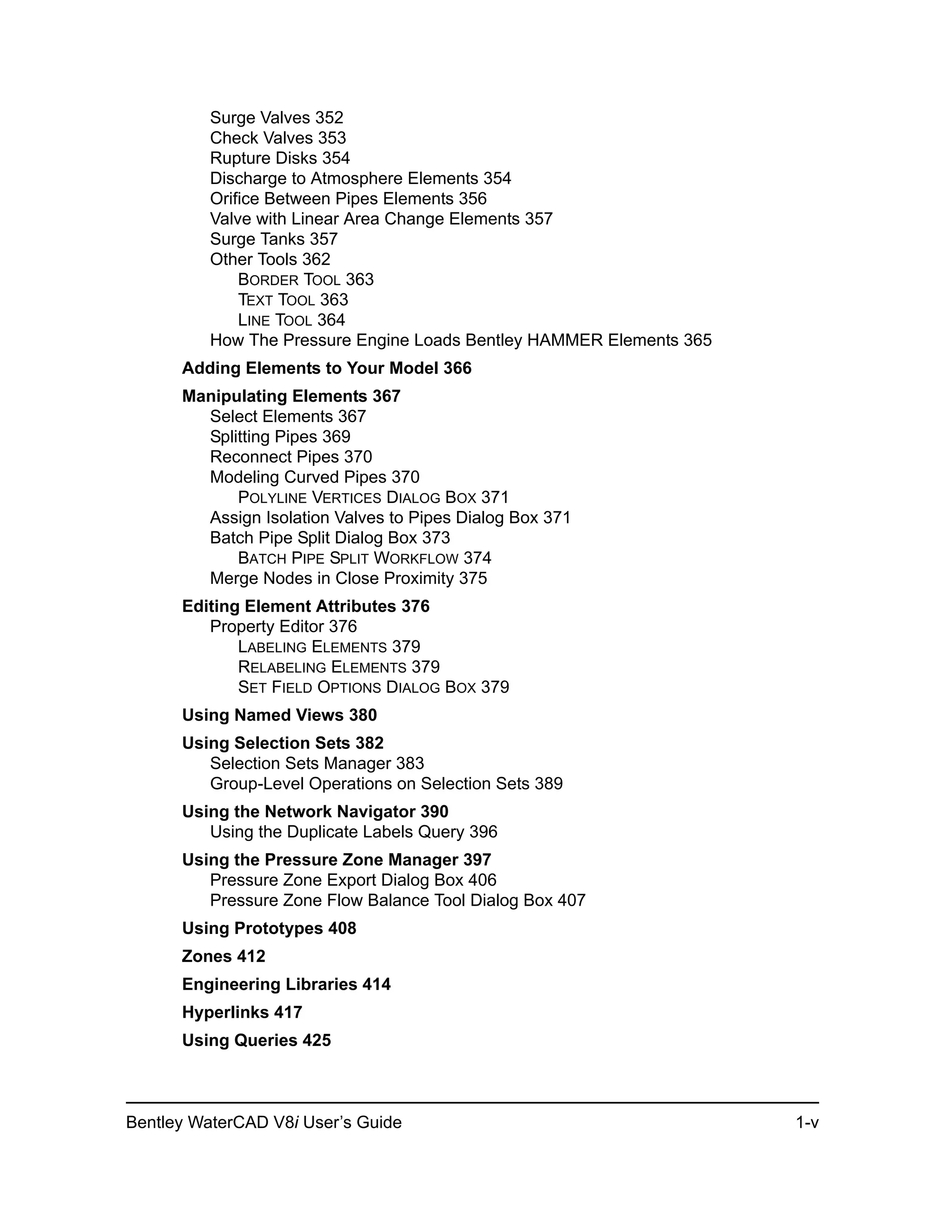 Bentley WaterCAD V8i User’s Guide 1-v
Surge Valves 352
Check Valves 353
Rupture Disks 354
Discharge to Atmosphere Elements 354
Orifice Between Pipes Elements 356
Valve with Linear Area Change Elements 357
Surge Tanks 357
Other Tools 362
BORDER TOOL 363
TEXT TOOL 363
LINE TOOL 364
How The Pressure Engine Loads Bentley HAMMER Elements 365
Adding Elements to Your Model 366
Manipulating Elements 367
Select Elements 367
Splitting Pipes 369
Reconnect Pipes 370
Modeling Curved Pipes 370
POLYLINE VERTICES DIALOG BOX 371
Assign Isolation Valves to Pipes Dialog Box 371
Batch Pipe Split Dialog Box 373
BATCH PIPE SPLIT WORKFLOW 374
Merge Nodes in Close Proximity 375
Editing Element Attributes 376
Property Editor 376
LABELING ELEMENTS 379
RELABELING ELEMENTS 379
SET FIELD OPTIONS DIALOG BOX 379
Using Named Views 380
Using Selection Sets 382
Selection Sets Manager 383
Group-Level Operations on Selection Sets 389
Using the Network Navigator 390
Using the Duplicate Labels Query 396
Using the Pressure Zone Manager 397
Pressure Zone Export Dialog Box 406
Pressure Zone Flow Balance Tool Dialog Box 407
Using Prototypes 408
Zones 412
Engineering Libraries 414
Hyperlinks 417
Using Queries 425
 