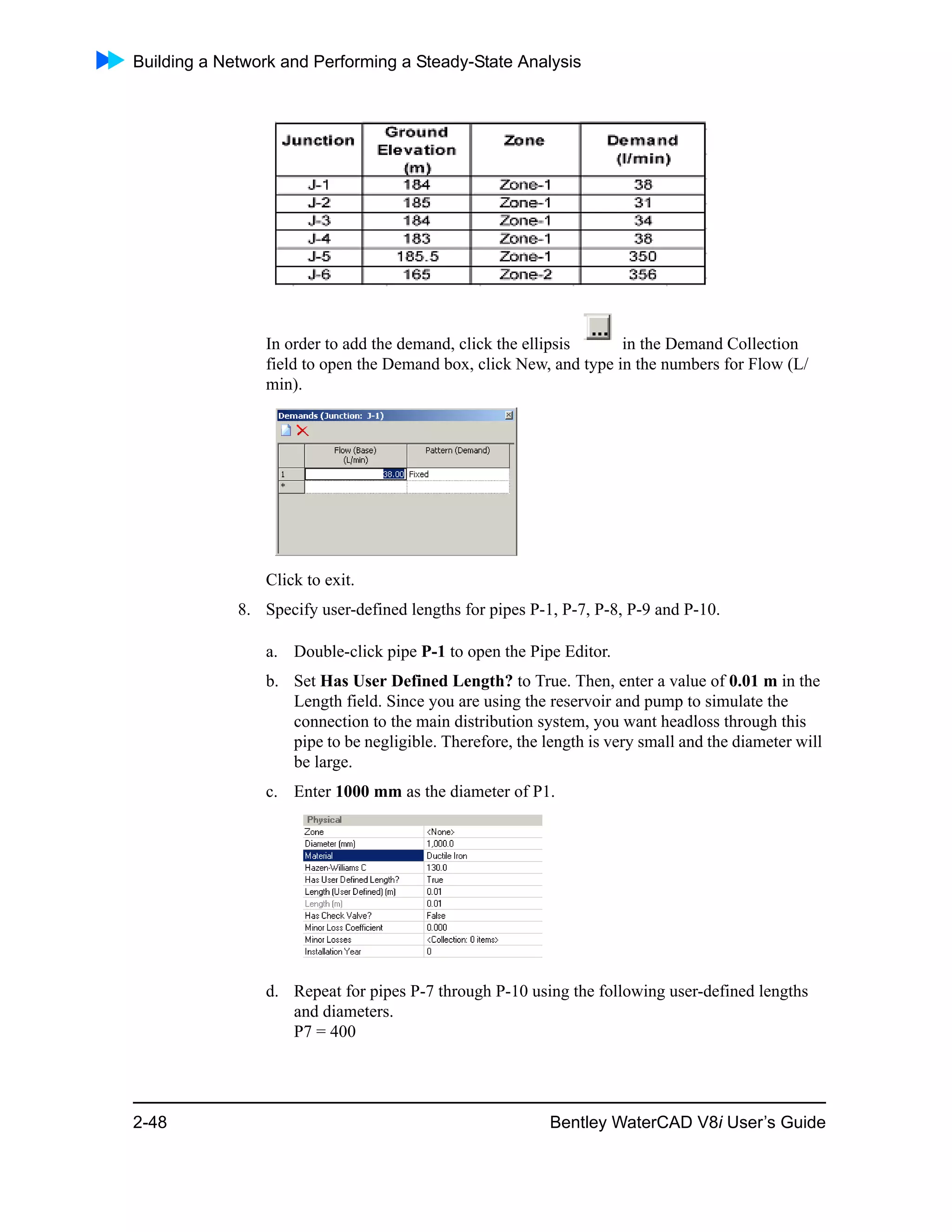 Building a Network and Performing a Steady-State Analysis
2-48 Bentley WaterCAD V8i User’s Guide
In order to add the demand, click the ellipsis in the Demand Collection
field to open the Demand box, click New, and type in the numbers for Flow (L/
min).
Click to exit.
8. Specify user-defined lengths for pipes P-1, P-7, P-8, P-9 and P-10.
a. Double-click pipe P-1 to open the Pipe Editor.
b. Set Has User Defined Length? to True. Then, enter a value of 0.01 m in the
Length field. Since you are using the reservoir and pump to simulate the
connection to the main distribution system, you want headloss through this
pipe to be negligible. Therefore, the length is very small and the diameter will
be large.
c. Enter 1000 mm as the diameter of P1.
d. Repeat for pipes P-7 through P-10 using the following user-defined lengths
and diameters.
P7 = 400
 