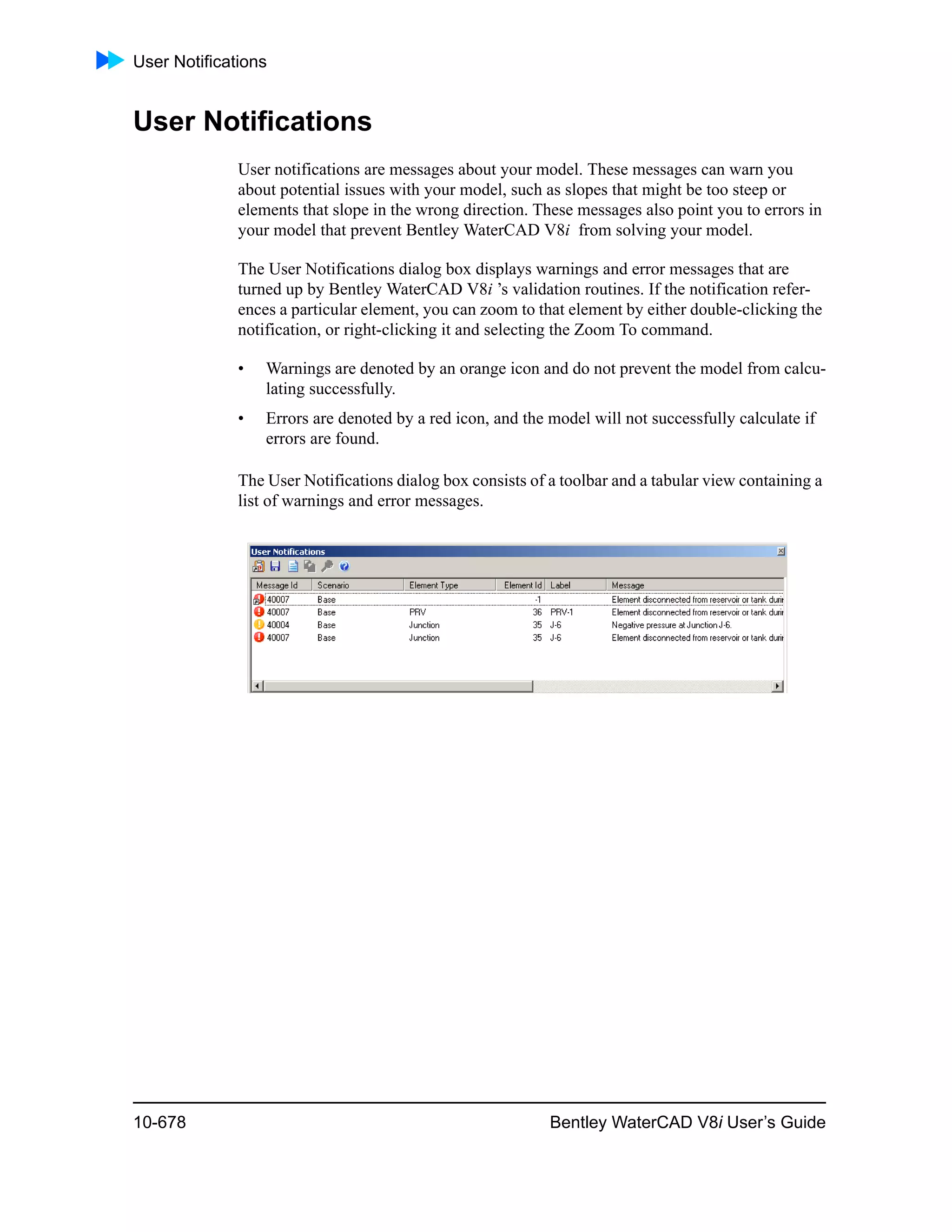 User Notifications
10-678 Bentley WaterCAD V8i User’s Guide
User Notifications
User notifications are messages about your model. These messages can warn you
about potential issues with your model, such as slopes that might be too steep or
elements that slope in the wrong direction. These messages also point you to errors in
your model that prevent Bentley WaterCAD V8i from solving your model.
The User Notifications dialog box displays warnings and error messages that are
turned up by Bentley WaterCAD V8i ’s validation routines. If the notification refer-
ences a particular element, you can zoom to that element by either double-clicking the
notification, or right-clicking it and selecting the Zoom To command.
• Warnings are denoted by an orange icon and do not prevent the model from calcu-
lating successfully.
• Errors are denoted by a red icon, and the model will not successfully calculate if
errors are found.
The User Notifications dialog box consists of a toolbar and a tabular view containing a
list of warnings and error messages.
 