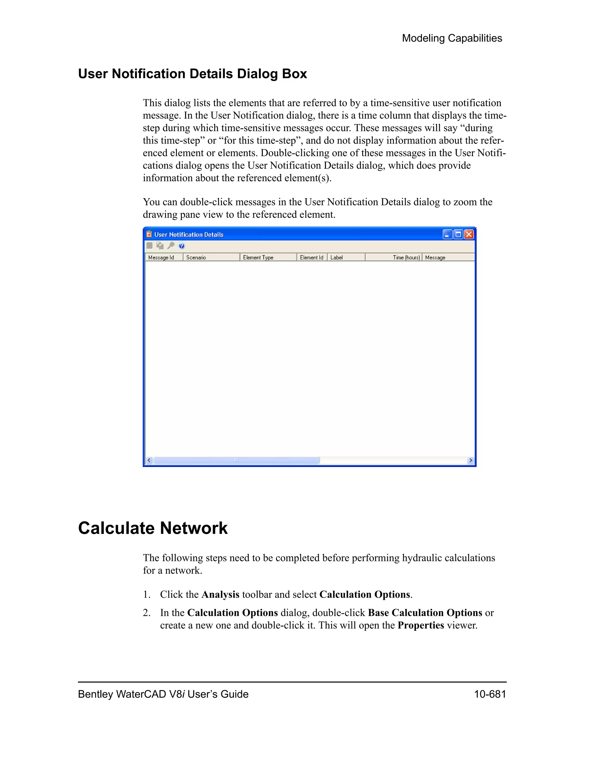 Modeling Capabilities
Bentley WaterCAD V8i User’s Guide 10-681
User Notification Details Dialog Box
This dialog lists the elements that are referred to by a time-sensitive user notification
message. In the User Notification dialog, there is a time column that displays the time-
step during which time-sensitive messages occur. These messages will say “during
this time-step” or “for this time-step”, and do not display information about the refer-
enced element or elements. Double-clicking one of these messages in the User Notifi-
cations dialog opens the User Notification Details dialog, which does provide
information about the referenced element(s).
You can double-click messages in the User Notification Details dialog to zoom the
drawing pane view to the referenced element.
Calculate Network
The following steps need to be completed before performing hydraulic calculations
for a network.
1. Click the Analysis toolbar and select Calculation Options.
2. In the Calculation Options dialog, double-click Base Calculation Options or
create a new one and double-click it. This will open the Properties viewer.
 