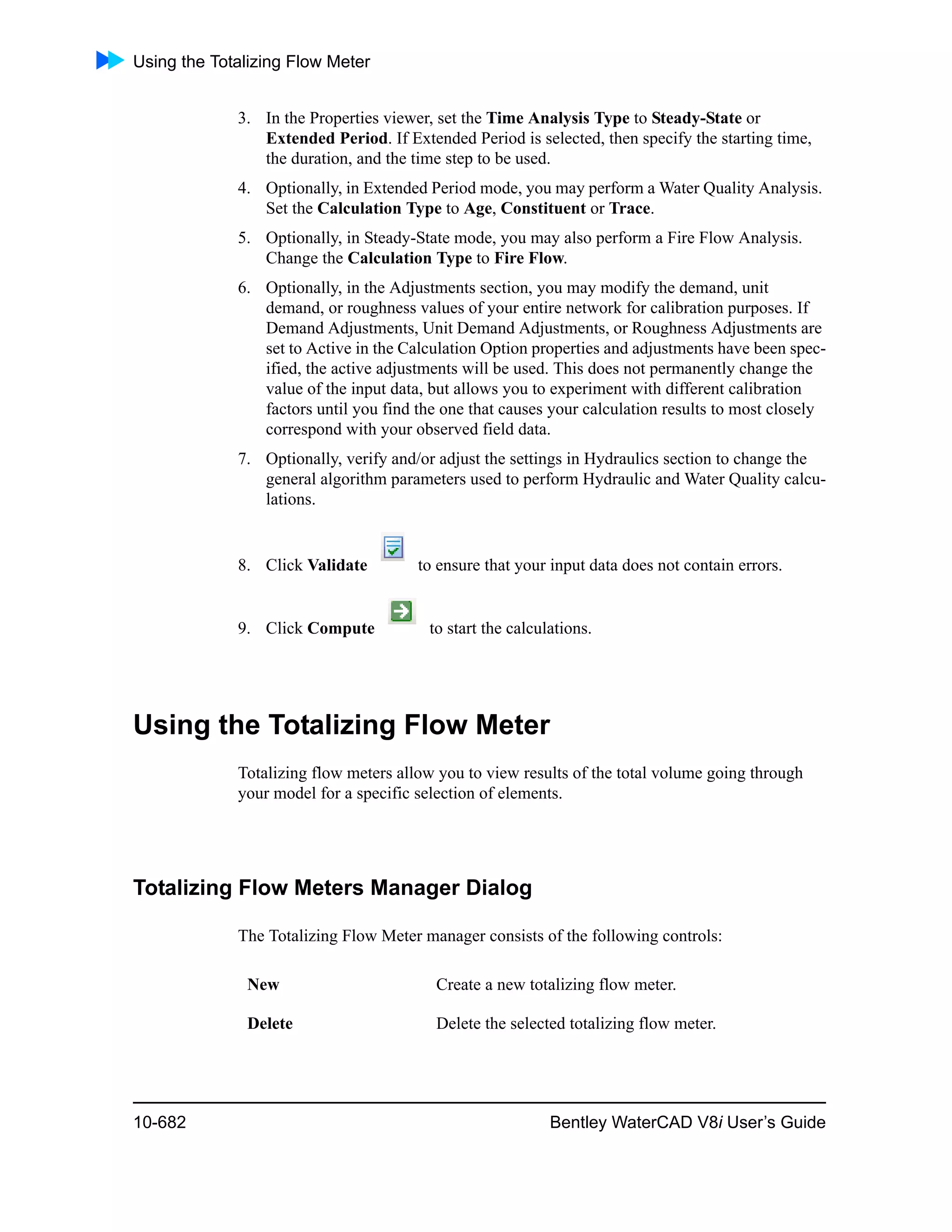 Using the Totalizing Flow Meter
10-682 Bentley WaterCAD V8i User’s Guide
3. In the Properties viewer, set the Time Analysis Type to Steady-State or
Extended Period. If Extended Period is selected, then specify the starting time,
the duration, and the time step to be used.
4. Optionally, in Extended Period mode, you may perform a Water Quality Analysis.
Set the Calculation Type to Age, Constituent or Trace.
5. Optionally, in Steady-State mode, you may also perform a Fire Flow Analysis.
Change the Calculation Type to Fire Flow.
6. Optionally, in the Adjustments section, you may modify the demand, unit
demand, or roughness values of your entire network for calibration purposes. If
Demand Adjustments, Unit Demand Adjustments, or Roughness Adjustments are
set to Active in the Calculation Option properties and adjustments have been spec-
ified, the active adjustments will be used. This does not permanently change the
value of the input data, but allows you to experiment with different calibration
factors until you find the one that causes your calculation results to most closely
correspond with your observed field data.
7. Optionally, verify and/or adjust the settings in Hydraulics section to change the
general algorithm parameters used to perform Hydraulic and Water Quality calcu-
lations.
8. Click Validate to ensure that your input data does not contain errors.
9. Click Compute to start the calculations.
Using the Totalizing Flow Meter
Totalizing flow meters allow you to view results of the total volume going through
your model for a specific selection of elements.
Totalizing Flow Meters Manager Dialog
The Totalizing Flow Meter manager consists of the following controls:
New Create a new totalizing flow meter.
Delete Delete the selected totalizing flow meter.
 