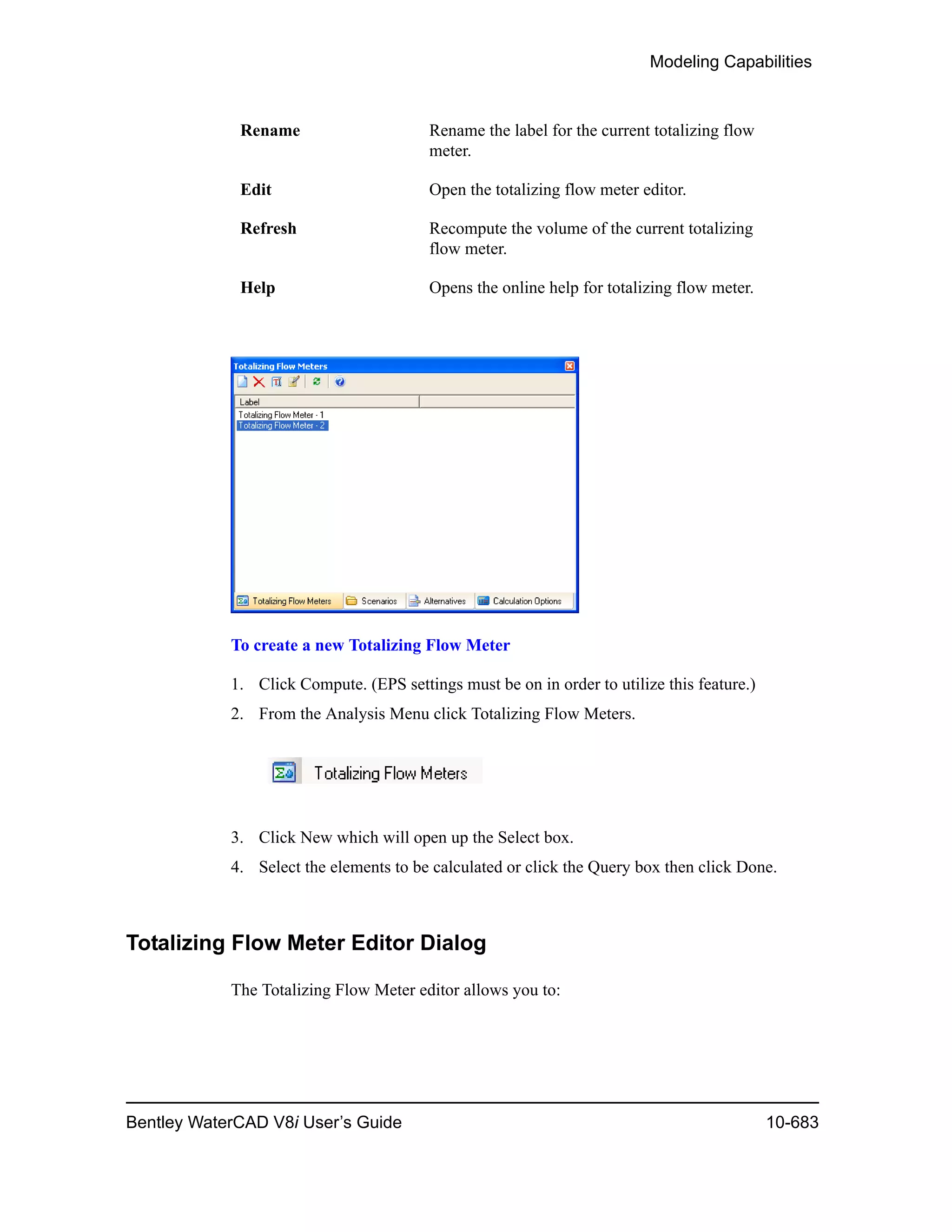 Modeling Capabilities
Bentley WaterCAD V8i User’s Guide 10-683
To create a new Totalizing Flow Meter
1. Click Compute. (EPS settings must be on in order to utilize this feature.)
2. From the Analysis Menu click Totalizing Flow Meters.
3. Click New which will open up the Select box.
4. Select the elements to be calculated or click the Query box then click Done.
Totalizing Flow Meter Editor Dialog
The Totalizing Flow Meter editor allows you to:
Rename Rename the label for the current totalizing flow
meter.
Edit Open the totalizing flow meter editor.
Refresh Recompute the volume of the current totalizing
flow meter.
Help Opens the online help for totalizing flow meter.
 