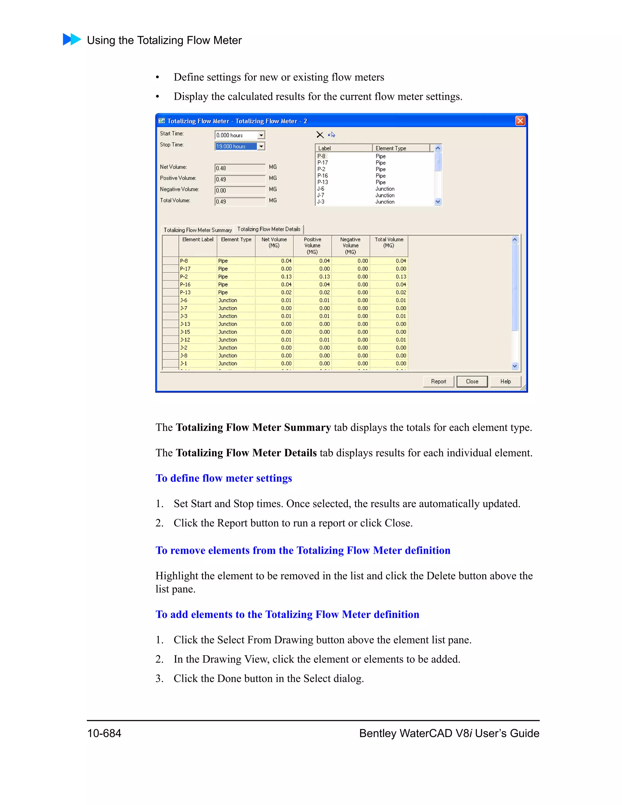 Using the Totalizing Flow Meter
10-684 Bentley WaterCAD V8i User’s Guide
• Define settings for new or existing flow meters
• Display the calculated results for the current flow meter settings.
The Totalizing Flow Meter Summary tab displays the totals for each element type.
The Totalizing Flow Meter Details tab displays results for each individual element.
To define flow meter settings
1. Set Start and Stop times. Once selected, the results are automatically updated.
2. Click the Report button to run a report or click Close.
To remove elements from the Totalizing Flow Meter definition
Highlight the element to be removed in the list and click the Delete button above the
list pane.
To add elements to the Totalizing Flow Meter definition
1. Click the Select From Drawing button above the element list pane.
2. In the Drawing View, click the element or elements to be added.
3. Click the Done button in the Select dialog.
 
