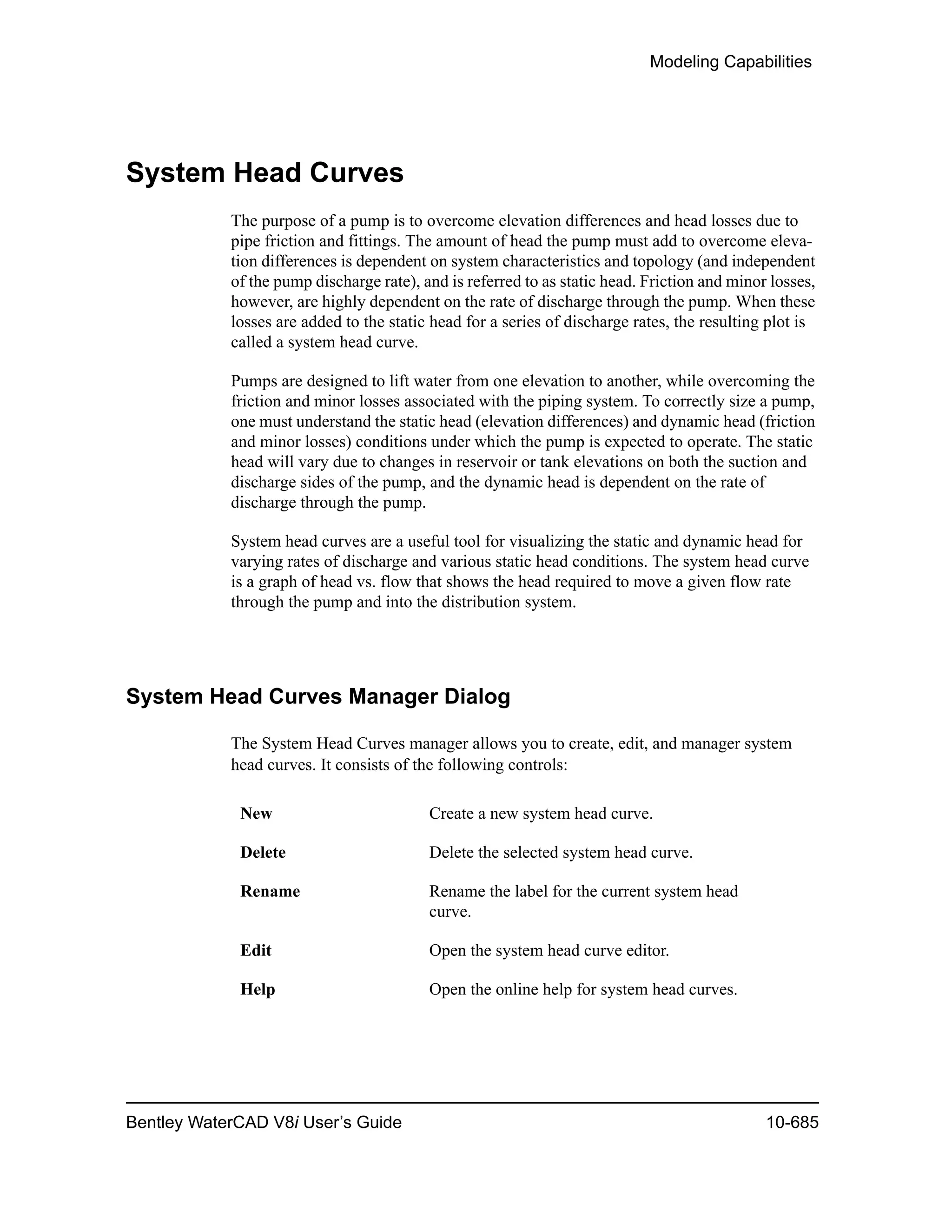 Modeling Capabilities
Bentley WaterCAD V8i User’s Guide 10-685
System Head Curves
The purpose of a pump is to overcome elevation differences and head losses due to
pipe friction and fittings. The amount of head the pump must add to overcome eleva-
tion differences is dependent on system characteristics and topology (and independent
of the pump discharge rate), and is referred to as static head. Friction and minor losses,
however, are highly dependent on the rate of discharge through the pump. When these
losses are added to the static head for a series of discharge rates, the resulting plot is
called a system head curve.
Pumps are designed to lift water from one elevation to another, while overcoming the
friction and minor losses associated with the piping system. To correctly size a pump,
one must understand the static head (elevation differences) and dynamic head (friction
and minor losses) conditions under which the pump is expected to operate. The static
head will vary due to changes in reservoir or tank elevations on both the suction and
discharge sides of the pump, and the dynamic head is dependent on the rate of
discharge through the pump.
System head curves are a useful tool for visualizing the static and dynamic head for
varying rates of discharge and various static head conditions. The system head curve
is a graph of head vs. flow that shows the head required to move a given flow rate
through the pump and into the distribution system.
System Head Curves Manager Dialog
The System Head Curves manager allows you to create, edit, and manager system
head curves. It consists of the following controls:
New Create a new system head curve.
Delete Delete the selected system head curve.
Rename Rename the label for the current system head
curve.
Edit Open the system head curve editor.
Help Open the online help for system head curves.
 