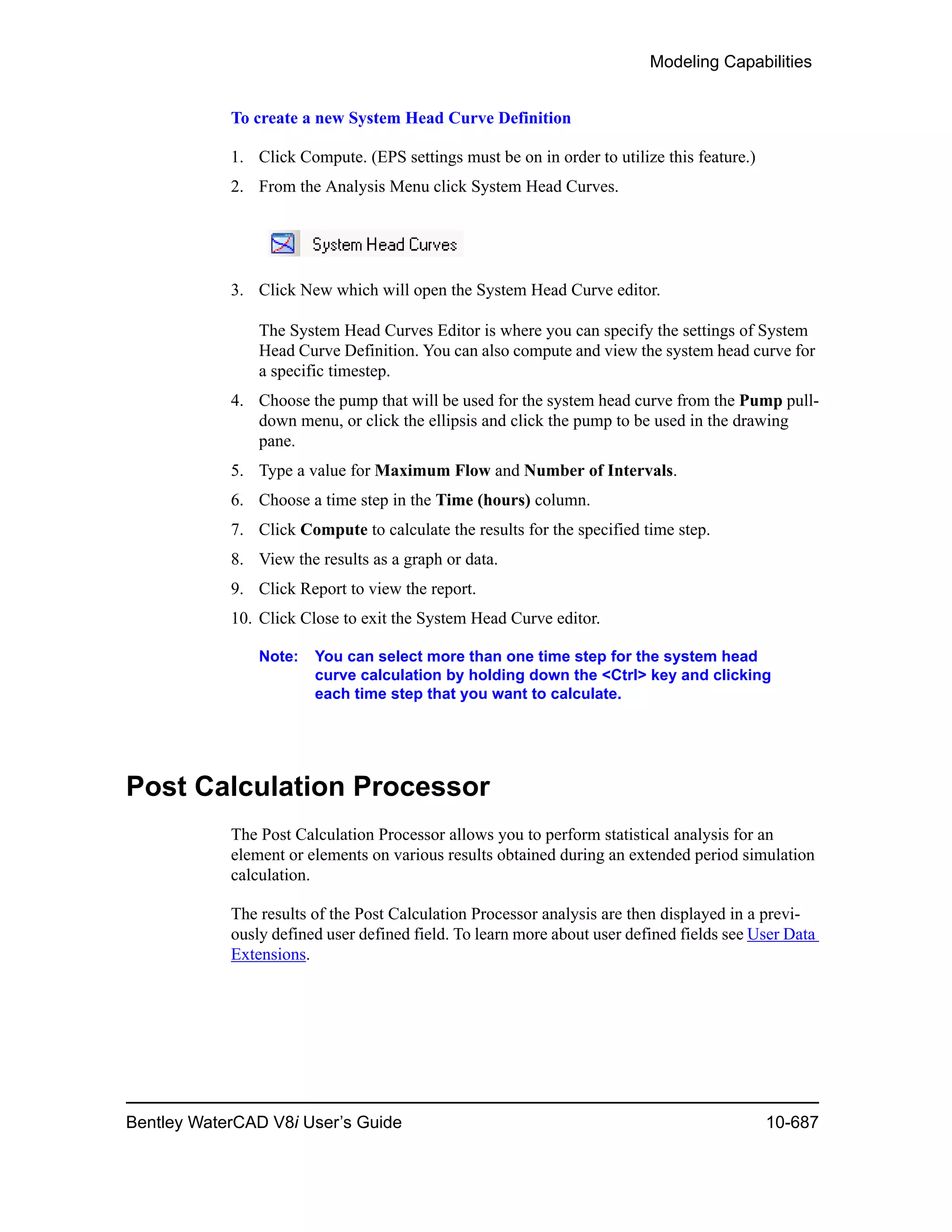 Modeling Capabilities
Bentley WaterCAD V8i User’s Guide 10-687
To create a new System Head Curve Definition
1. Click Compute. (EPS settings must be on in order to utilize this feature.)
2. From the Analysis Menu click System Head Curves.
3. Click New which will open the System Head Curve editor.
The System Head Curves Editor is where you can specify the settings of System
Head Curve Definition. You can also compute and view the system head curve for
a specific timestep.
4. Choose the pump that will be used for the system head curve from the Pump pull-
down menu, or click the ellipsis and click the pump to be used in the drawing
pane.
5. Type a value for Maximum Flow and Number of Intervals.
6. Choose a time step in the Time (hours) column.
7. Click Compute to calculate the results for the specified time step.
8. View the results as a graph or data.
9. Click Report to view the report.
10. Click Close to exit the System Head Curve editor.
Note: You can select more than one time step for the system head
curve calculation by holding down the <Ctrl> key and clicking
each time step that you want to calculate.
Post Calculation Processor
The Post Calculation Processor allows you to perform statistical analysis for an
element or elements on various results obtained during an extended period simulation
calculation.
The results of the Post Calculation Processor analysis are then displayed in a previ-
ously defined user defined field. To learn more about user defined fields see User Data
Extensions.
 