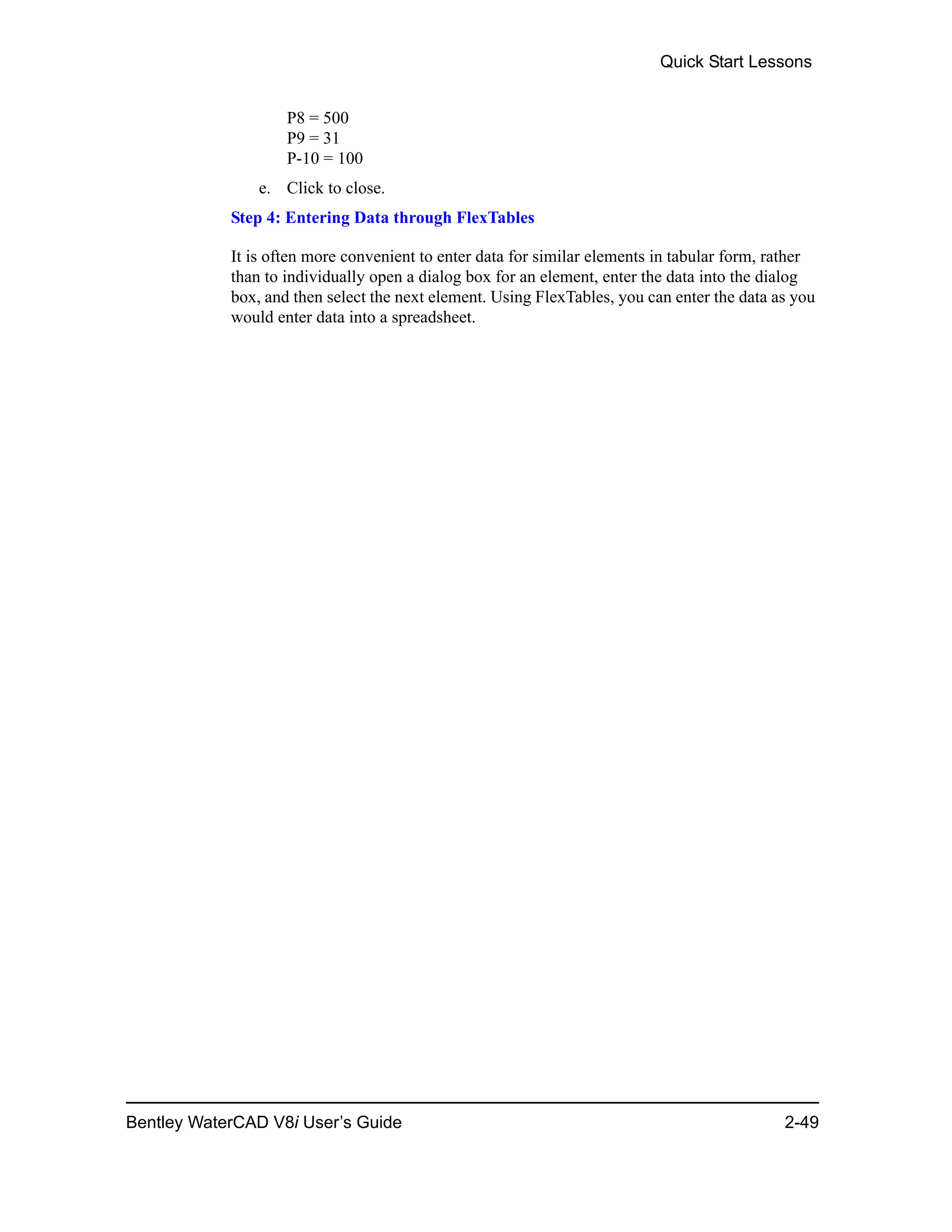 Quick Start Lessons
Bentley WaterCAD V8i User’s Guide 2-49
P8 = 500
P9 = 31
P-10 = 100
e. Click to close.
Step 4: Entering Data through FlexTables
It is often more convenient to enter data for similar elements in tabular form, rather
than to individually open a dialog box for an element, enter the data into the dialog
box, and then select the next element. Using FlexTables, you can enter the data as you
would enter data into a spreadsheet.
 