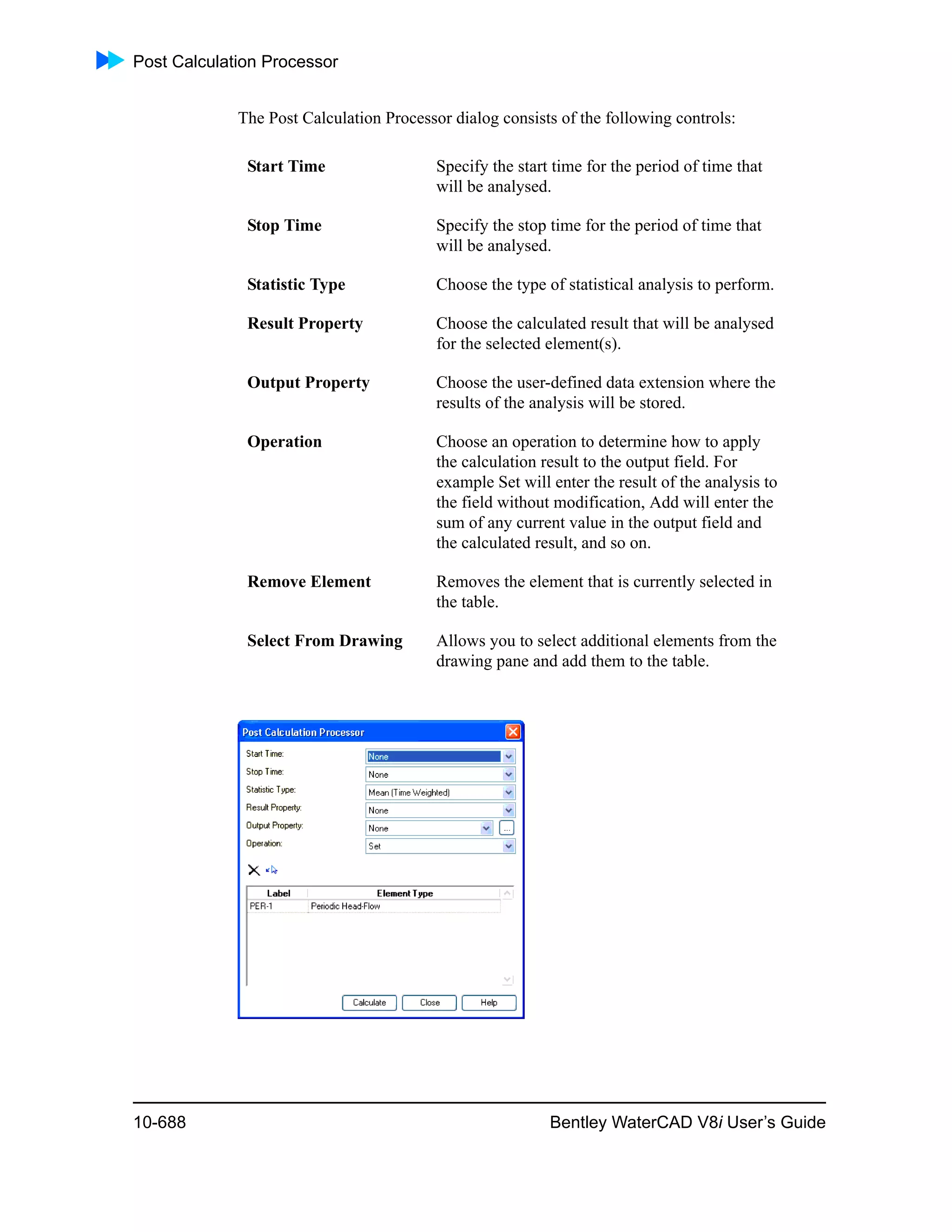 Post Calculation Processor
10-688 Bentley WaterCAD V8i User’s Guide
The Post Calculation Processor dialog consists of the following controls:
Start Time Specify the start time for the period of time that
will be analysed.
Stop Time Specify the stop time for the period of time that
will be analysed.
Statistic Type Choose the type of statistical analysis to perform.
Result Property Choose the calculated result that will be analysed
for the selected element(s).
Output Property Choose the user-defined data extension where the
results of the analysis will be stored.
Operation Choose an operation to determine how to apply
the calculation result to the output field. For
example Set will enter the result of the analysis to
the field without modification, Add will enter the
sum of any current value in the output field and
the calculated result, and so on.
Remove Element Removes the element that is currently selected in
the table.
Select From Drawing Allows you to select additional elements from the
drawing pane and add them to the table.
 