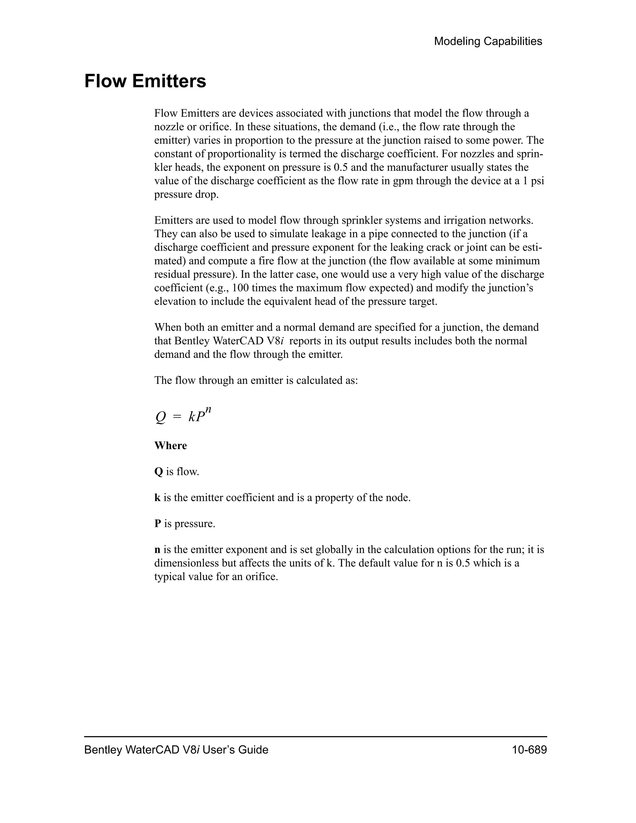 Modeling Capabilities
Bentley WaterCAD V8i User’s Guide 10-689
Flow Emitters
Flow Emitters are devices associated with junctions that model the flow through a
nozzle or orifice. In these situations, the demand (i.e., the flow rate through the
emitter) varies in proportion to the pressure at the junction raised to some power. The
constant of proportionality is termed the discharge coefficient. For nozzles and sprin-
kler heads, the exponent on pressure is 0.5 and the manufacturer usually states the
value of the discharge coefficient as the flow rate in gpm through the device at a 1 psi
pressure drop.
Emitters are used to model flow through sprinkler systems and irrigation networks.
They can also be used to simulate leakage in a pipe connected to the junction (if a
discharge coefficient and pressure exponent for the leaking crack or joint can be esti-
mated) and compute a fire flow at the junction (the flow available at some minimum
residual pressure). In the latter case, one would use a very high value of the discharge
coefficient (e.g., 100 times the maximum flow expected) and modify the junction’s
elevation to include the equivalent head of the pressure target.
When both an emitter and a normal demand are specified for a junction, the demand
that Bentley WaterCAD V8i reports in its output results includes both the normal
demand and the flow through the emitter.
The flow through an emitter is calculated as:
Where
Q is flow.
k is the emitter coefficient and is a property of the node.
P is pressure.
n is the emitter exponent and is set globally in the calculation options for the run; it is
dimensionless but affects the units of k. The default value for n is 0.5 which is a
typical value for an orifice.
Q kP
n
=
 