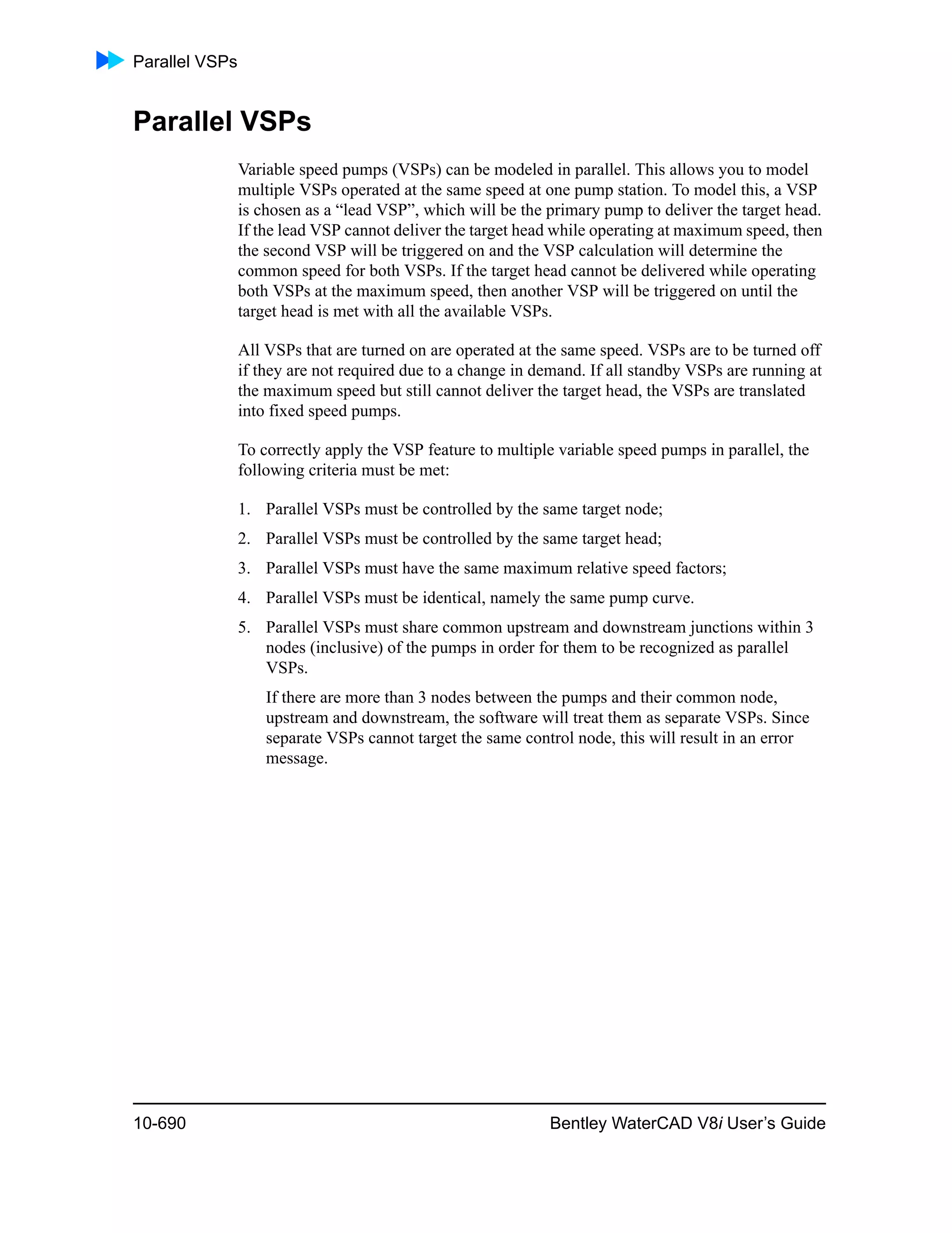 Parallel VSPs
10-690 Bentley WaterCAD V8i User’s Guide
Parallel VSPs
Variable speed pumps (VSPs) can be modeled in parallel. This allows you to model
multiple VSPs operated at the same speed at one pump station. To model this, a VSP
is chosen as a “lead VSP”, which will be the primary pump to deliver the target head.
If the lead VSP cannot deliver the target head while operating at maximum speed, then
the second VSP will be triggered on and the VSP calculation will determine the
common speed for both VSPs. If the target head cannot be delivered while operating
both VSPs at the maximum speed, then another VSP will be triggered on until the
target head is met with all the available VSPs.
All VSPs that are turned on are operated at the same speed. VSPs are to be turned off
if they are not required due to a change in demand. If all standby VSPs are running at
the maximum speed but still cannot deliver the target head, the VSPs are translated
into fixed speed pumps.
To correctly apply the VSP feature to multiple variable speed pumps in parallel, the
following criteria must be met:
1. Parallel VSPs must be controlled by the same target node;
2. Parallel VSPs must be controlled by the same target head;
3. Parallel VSPs must have the same maximum relative speed factors;
4. Parallel VSPs must be identical, namely the same pump curve.
5. Parallel VSPs must share common upstream and downstream junctions within 3
nodes (inclusive) of the pumps in order for them to be recognized as parallel
VSPs.
If there are more than 3 nodes between the pumps and their common node,
upstream and downstream, the software will treat them as separate VSPs. Since
separate VSPs cannot target the same control node, this will result in an error
message.
 