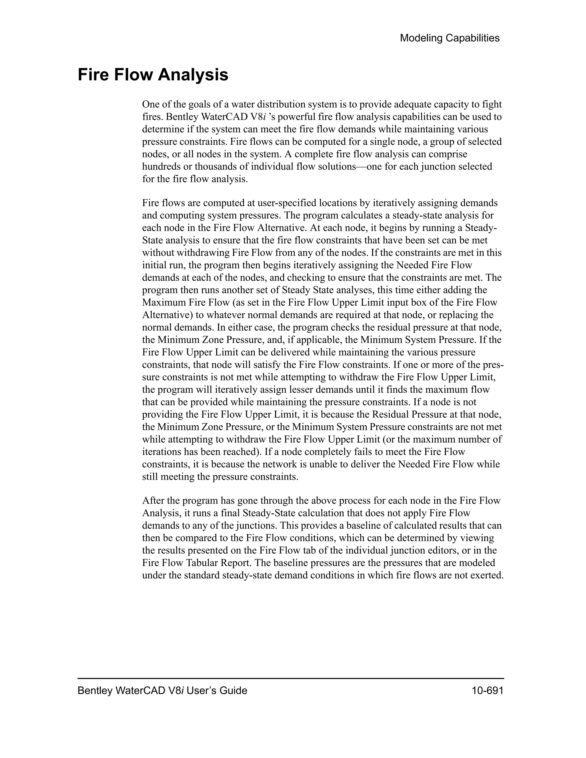Modeling Capabilities
Bentley WaterCAD V8i User’s Guide 10-691
Fire Flow Analysis
One of the goals of a water distribution system is to provide adequate capacity to fight
fires. Bentley WaterCAD V8i ’s powerful fire flow analysis capabilities can be used to
determine if the system can meet the fire flow demands while maintaining various
pressure constraints. Fire flows can be computed for a single node, a group of selected
nodes, or all nodes in the system. A complete fire flow analysis can comprise
hundreds or thousands of individual flow solutions—one for each junction selected
for the fire flow analysis.
Fire flows are computed at user-specified locations by iteratively assigning demands
and computing system pressures. The program calculates a steady-state analysis for
each node in the Fire Flow Alternative. At each node, it begins by running a Steady-
State analysis to ensure that the fire flow constraints that have been set can be met
without withdrawing Fire Flow from any of the nodes. If the constraints are met in this
initial run, the program then begins iteratively assigning the Needed Fire Flow
demands at each of the nodes, and checking to ensure that the constraints are met. The
program then runs another set of Steady State analyses, this time either adding the
Maximum Fire Flow (as set in the Fire Flow Upper Limit input box of the Fire Flow
Alternative) to whatever normal demands are required at that node, or replacing the
normal demands. In either case, the program checks the residual pressure at that node,
the Minimum Zone Pressure, and, if applicable, the Minimum System Pressure. If the
Fire Flow Upper Limit can be delivered while maintaining the various pressure
constraints, that node will satisfy the Fire Flow constraints. If one or more of the pres-
sure constraints is not met while attempting to withdraw the Fire Flow Upper Limit,
the program will iteratively assign lesser demands until it finds the maximum flow
that can be provided while maintaining the pressure constraints. If a node is not
providing the Fire Flow Upper Limit, it is because the Residual Pressure at that node,
the Minimum Zone Pressure, or the Minimum System Pressure constraints are not met
while attempting to withdraw the Fire Flow Upper Limit (or the maximum number of
iterations has been reached). If a node completely fails to meet the Fire Flow
constraints, it is because the network is unable to deliver the Needed Fire Flow while
still meeting the pressure constraints.
After the program has gone through the above process for each node in the Fire Flow
Analysis, it runs a final Steady-State calculation that does not apply Fire Flow
demands to any of the junctions. This provides a baseline of calculated results that can
then be compared to the Fire Flow conditions, which can be determined by viewing
the results presented on the Fire Flow tab of the individual junction editors, or in the
Fire Flow Tabular Report. The baseline pressures are the pressures that are modeled
under the standard steady-state demand conditions in which fire flows are not exerted.
 
