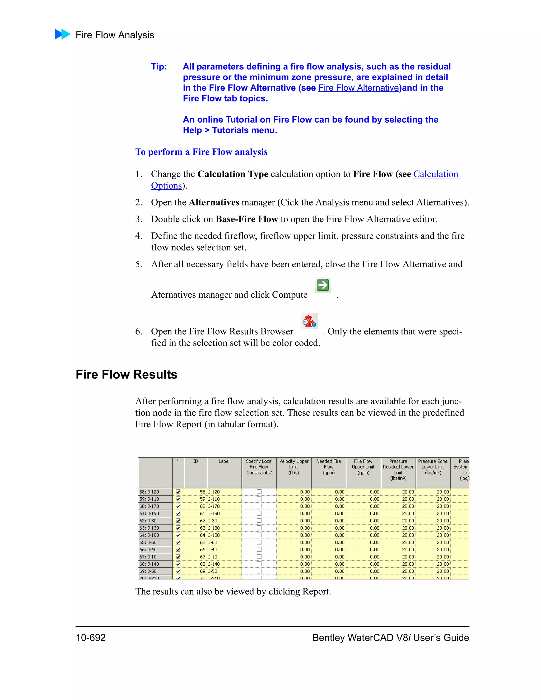 Fire Flow Analysis
10-692 Bentley WaterCAD V8i User’s Guide
Tip: All parameters defining a fire flow analysis, such as the residual
pressure or the minimum zone pressure, are explained in detail
in the Fire Flow Alternative (see Fire Flow Alternative)and in the
Fire Flow tab topics.
An online Tutorial on Fire Flow can be found by selecting the
Help > Tutorials menu.
To perform a Fire Flow analysis
1. Change the Calculation Type calculation option to Fire Flow (see Calculation
Options).
2. Open the Alternatives manager (Cick the Analysis menu and select Alternatives).
3. Double click on Base-Fire Flow to open the Fire Flow Alternative editor.
4. Define the needed fireflow, fireflow upper limit, pressure constraints and the fire
flow nodes selection set.
5. After all necessary fields have been entered, close the Fire Flow Alternative and
Aternatives manager and click Compute .
6. Open the Fire Flow Results Browser . Only the elements that were speci-
fied in the selection set will be color coded.
Fire Flow Results
After performing a fire flow analysis, calculation results are available for each junc-
tion node in the fire flow selection set. These results can be viewed in the predefined
Fire Flow Report (in tabular format).
The results can also be viewed by clicking Report.
 