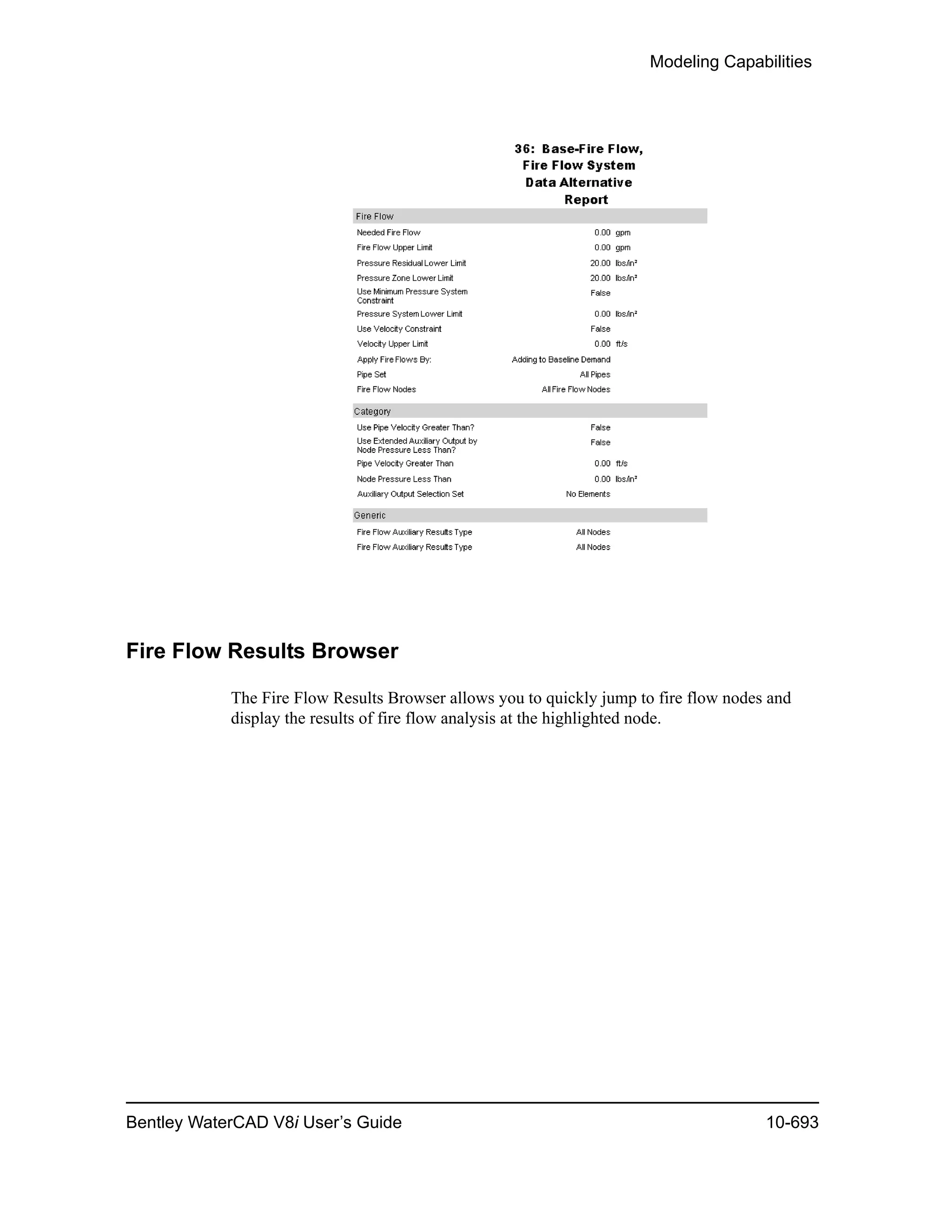 Modeling Capabilities
Bentley WaterCAD V8i User’s Guide 10-693
Fire Flow Results Browser
The Fire Flow Results Browser allows you to quickly jump to fire flow nodes and
display the results of fire flow analysis at the highlighted node.
 