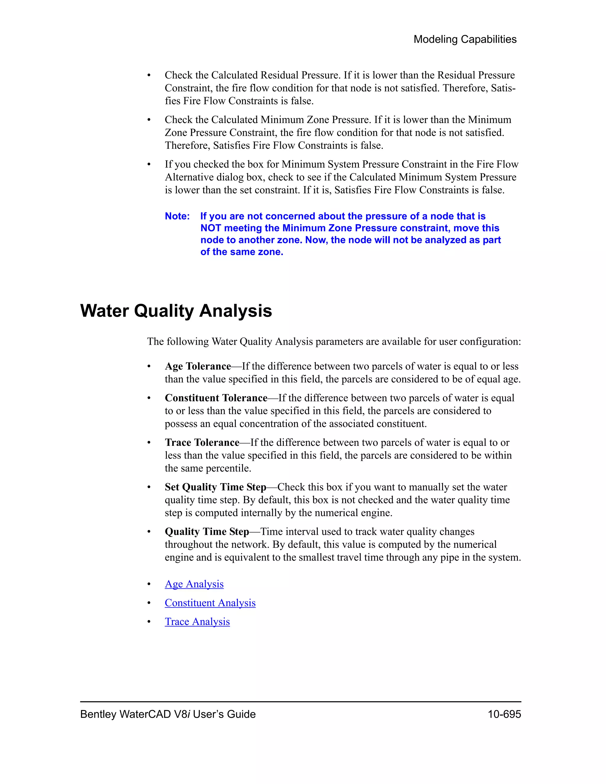 Modeling Capabilities
Bentley WaterCAD V8i User’s Guide 10-695
• Check the Calculated Residual Pressure. If it is lower than the Residual Pressure
Constraint, the fire flow condition for that node is not satisfied. Therefore, Satis-
fies Fire Flow Constraints is false.
• Check the Calculated Minimum Zone Pressure. If it is lower than the Minimum
Zone Pressure Constraint, the fire flow condition for that node is not satisfied.
Therefore, Satisfies Fire Flow Constraints is false.
• If you checked the box for Minimum System Pressure Constraint in the Fire Flow
Alternative dialog box, check to see if the Calculated Minimum System Pressure
is lower than the set constraint. If it is, Satisfies Fire Flow Constraints is false.
Note: If you are not concerned about the pressure of a node that is
NOT meeting the Minimum Zone Pressure constraint, move this
node to another zone. Now, the node will not be analyzed as part
of the same zone.
Water Quality Analysis
The following Water Quality Analysis parameters are available for user configuration:
• Age Tolerance—If the difference between two parcels of water is equal to or less
than the value specified in this field, the parcels are considered to be of equal age.
• Constituent Tolerance—If the difference between two parcels of water is equal
to or less than the value specified in this field, the parcels are considered to
possess an equal concentration of the associated constituent.
• Trace Tolerance—If the difference between two parcels of water is equal to or
less than the value specified in this field, the parcels are considered to be within
the same percentile.
• Set Quality Time Step—Check this box if you want to manually set the water
quality time step. By default, this box is not checked and the water quality time
step is computed internally by the numerical engine.
• Quality Time Step—Time interval used to track water quality changes
throughout the network. By default, this value is computed by the numerical
engine and is equivalent to the smallest travel time through any pipe in the system.
• Age Analysis
• Constituent Analysis
• Trace Analysis
 