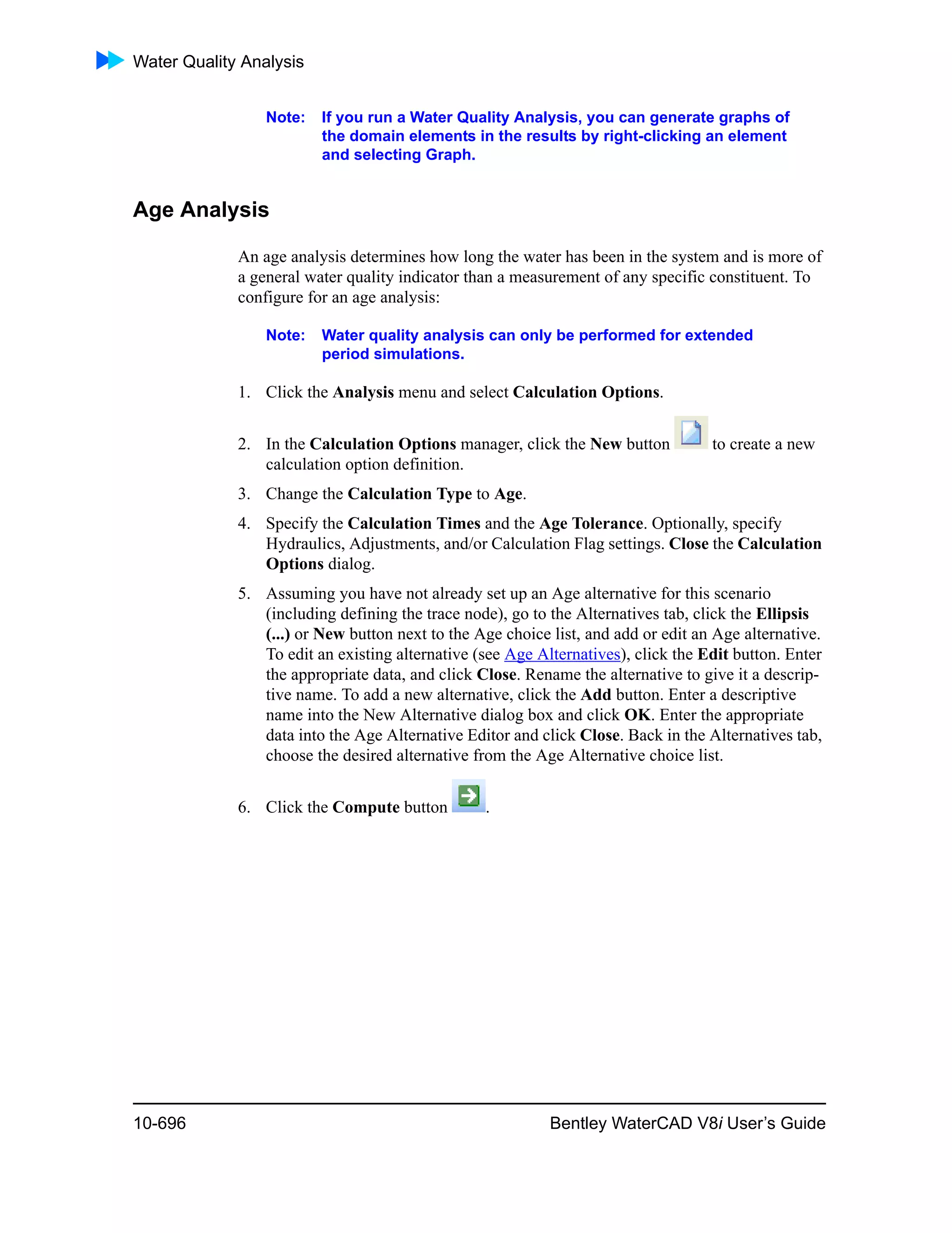 Water Quality Analysis
10-696 Bentley WaterCAD V8i User’s Guide
Note: If you run a Water Quality Analysis, you can generate graphs of
the domain elements in the results by right-clicking an element
and selecting Graph.
Age Analysis
An age analysis determines how long the water has been in the system and is more of
a general water quality indicator than a measurement of any specific constituent. To
configure for an age analysis:
Note: Water quality analysis can only be performed for extended
period simulations.
1. Click the Analysis menu and select Calculation Options.
2. In the Calculation Options manager, click the New button to create a new
calculation option definition.
3. Change the Calculation Type to Age.
4. Specify the Calculation Times and the Age Tolerance. Optionally, specify
Hydraulics, Adjustments, and/or Calculation Flag settings. Close the Calculation
Options dialog.
5. Assuming you have not already set up an Age alternative for this scenario
(including defining the trace node), go to the Alternatives tab, click the Ellipsis
(...) or New button next to the Age choice list, and add or edit an Age alternative.
To edit an existing alternative (see Age Alternatives), click the Edit button. Enter
the appropriate data, and click Close. Rename the alternative to give it a descrip-
tive name. To add a new alternative, click the Add button. Enter a descriptive
name into the New Alternative dialog box and click OK. Enter the appropriate
data into the Age Alternative Editor and click Close. Back in the Alternatives tab,
choose the desired alternative from the Age Alternative choice list.
6. Click the Compute button .
 