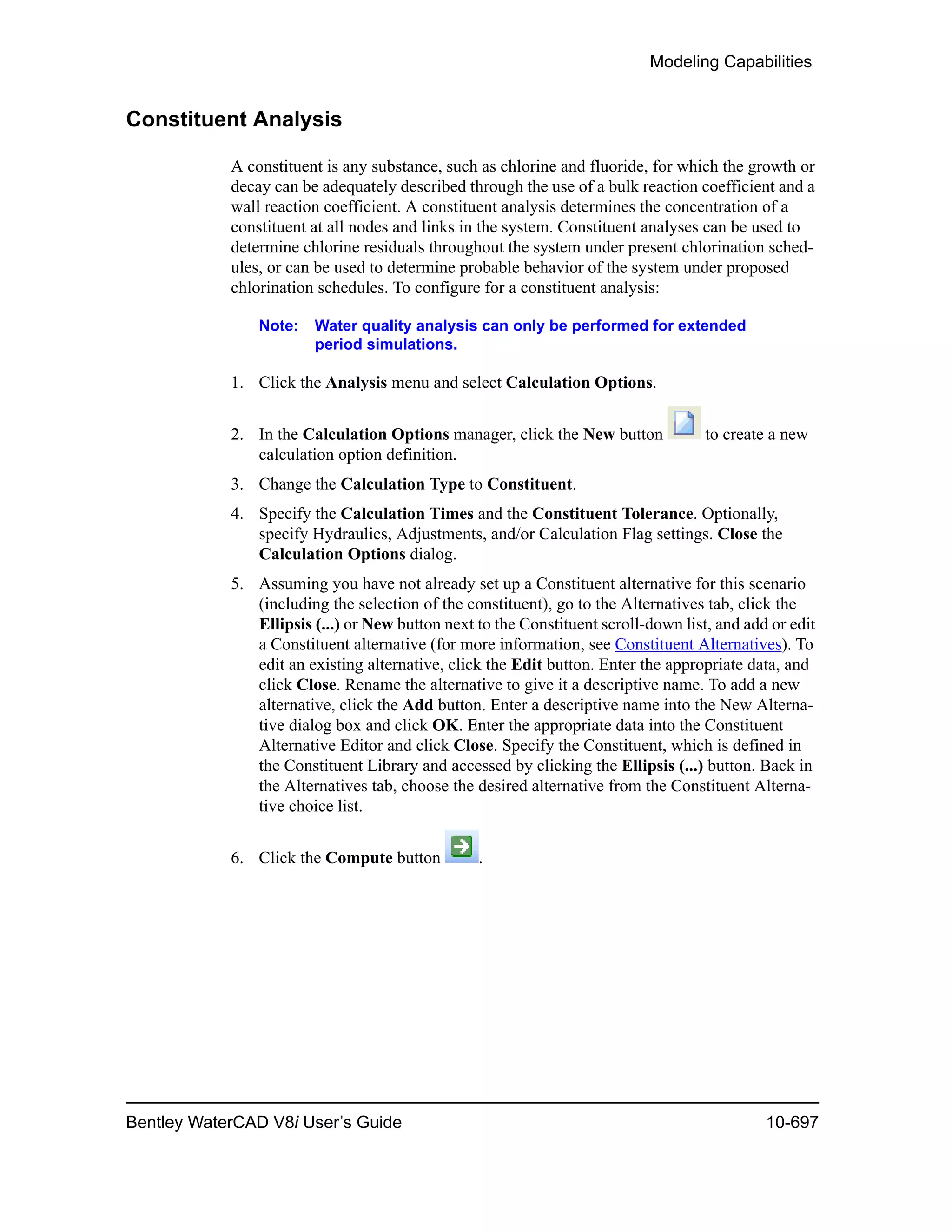 Modeling Capabilities
Bentley WaterCAD V8i User’s Guide 10-697
Constituent Analysis
A constituent is any substance, such as chlorine and fluoride, for which the growth or
decay can be adequately described through the use of a bulk reaction coefficient and a
wall reaction coefficient. A constituent analysis determines the concentration of a
constituent at all nodes and links in the system. Constituent analyses can be used to
determine chlorine residuals throughout the system under present chlorination sched-
ules, or can be used to determine probable behavior of the system under proposed
chlorination schedules. To configure for a constituent analysis:
Note: Water quality analysis can only be performed for extended
period simulations.
1. Click the Analysis menu and select Calculation Options.
2. In the Calculation Options manager, click the New button to create a new
calculation option definition.
3. Change the Calculation Type to Constituent.
4. Specify the Calculation Times and the Constituent Tolerance. Optionally,
specify Hydraulics, Adjustments, and/or Calculation Flag settings. Close the
Calculation Options dialog.
5. Assuming you have not already set up a Constituent alternative for this scenario
(including the selection of the constituent), go to the Alternatives tab, click the
Ellipsis (...) or New button next to the Constituent scroll-down list, and add or edit
a Constituent alternative (for more information, see Constituent Alternatives). To
edit an existing alternative, click the Edit button. Enter the appropriate data, and
click Close. Rename the alternative to give it a descriptive name. To add a new
alternative, click the Add button. Enter a descriptive name into the New Alterna-
tive dialog box and click OK. Enter the appropriate data into the Constituent
Alternative Editor and click Close. Specify the Constituent, which is defined in
the Constituent Library and accessed by clicking the Ellipsis (...) button. Back in
the Alternatives tab, choose the desired alternative from the Constituent Alterna-
tive choice list.
6. Click the Compute button .
 