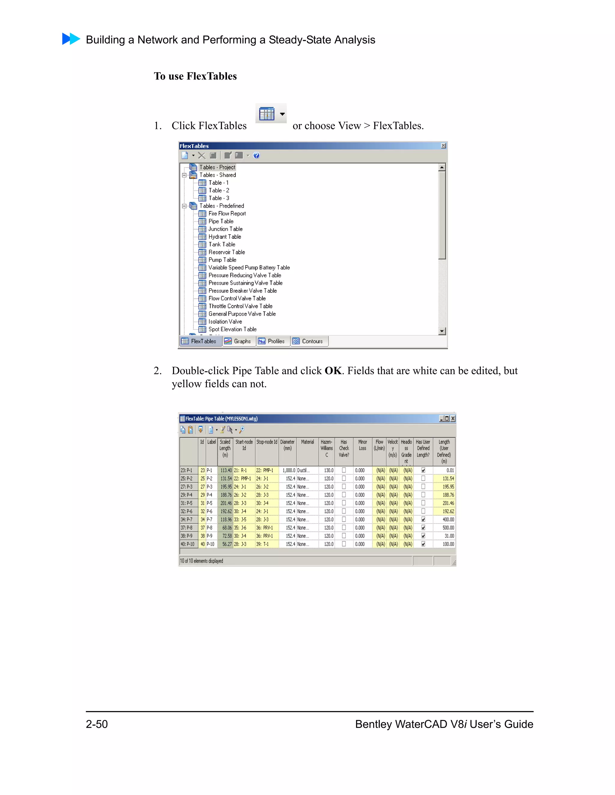 Building a Network and Performing a Steady-State Analysis
2-50 Bentley WaterCAD V8i User’s Guide
To use FlexTables
1. Click FlexTables or choose View > FlexTables.
2. Double-click Pipe Table and click OK. Fields that are white can be edited, but
yellow fields can not.
 