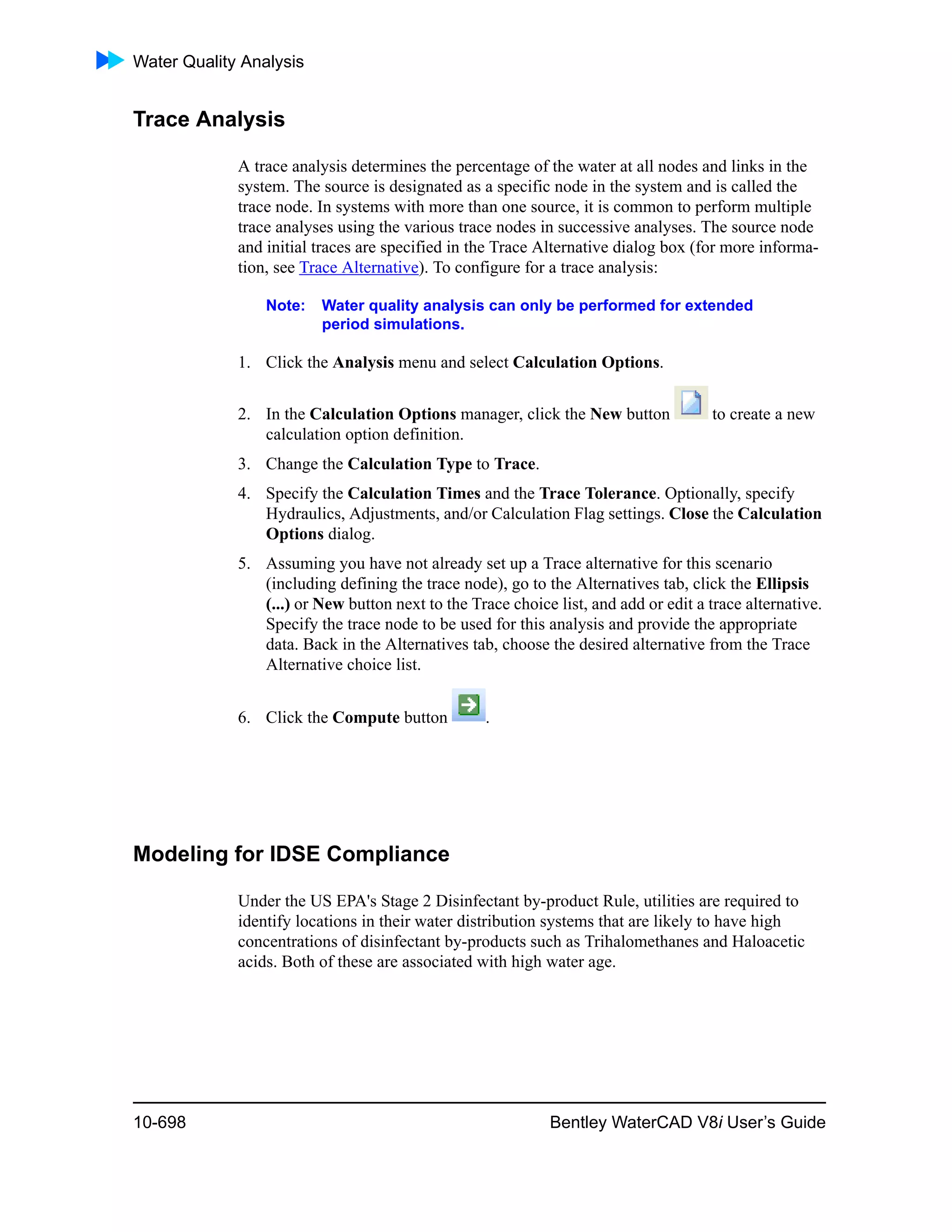 Water Quality Analysis
10-698 Bentley WaterCAD V8i User’s Guide
Trace Analysis
A trace analysis determines the percentage of the water at all nodes and links in the
system. The source is designated as a specific node in the system and is called the
trace node. In systems with more than one source, it is common to perform multiple
trace analyses using the various trace nodes in successive analyses. The source node
and initial traces are specified in the Trace Alternative dialog box (for more informa-
tion, see Trace Alternative). To configure for a trace analysis:
Note: Water quality analysis can only be performed for extended
period simulations.
1. Click the Analysis menu and select Calculation Options.
2. In the Calculation Options manager, click the New button to create a new
calculation option definition.
3. Change the Calculation Type to Trace.
4. Specify the Calculation Times and the Trace Tolerance. Optionally, specify
Hydraulics, Adjustments, and/or Calculation Flag settings. Close the Calculation
Options dialog.
5. Assuming you have not already set up a Trace alternative for this scenario
(including defining the trace node), go to the Alternatives tab, click the Ellipsis
(...) or New button next to the Trace choice list, and add or edit a trace alternative.
Specify the trace node to be used for this analysis and provide the appropriate
data. Back in the Alternatives tab, choose the desired alternative from the Trace
Alternative choice list.
6. Click the Compute button .
Modeling for IDSE Compliance
Under the US EPA's Stage 2 Disinfectant by-product Rule, utilities are required to
identify locations in their water distribution systems that are likely to have high
concentrations of disinfectant by-products such as Trihalomethanes and Haloacetic
acids. Both of these are associated with high water age.
 