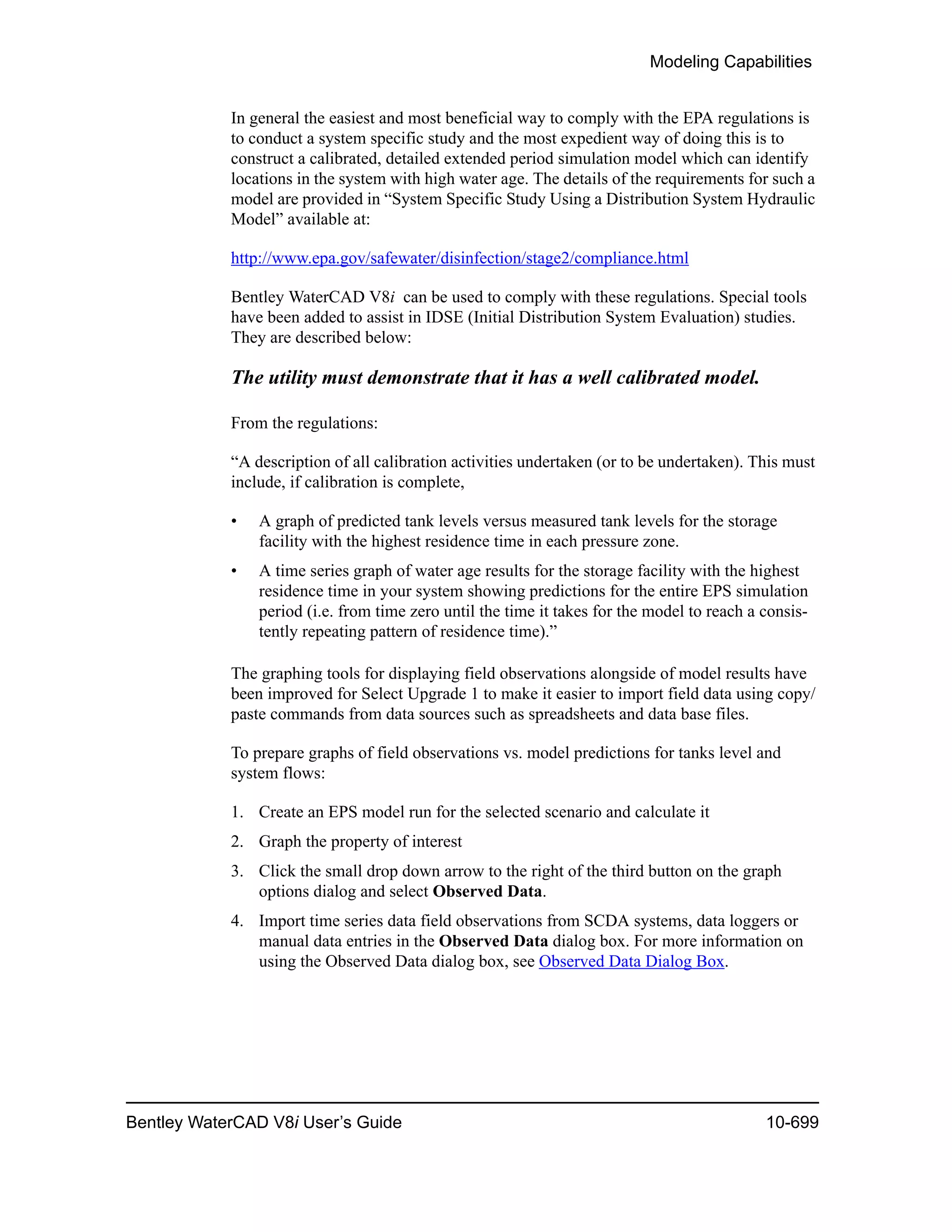 Modeling Capabilities
Bentley WaterCAD V8i User’s Guide 10-699
In general the easiest and most beneficial way to comply with the EPA regulations is
to conduct a system specific study and the most expedient way of doing this is to
construct a calibrated, detailed extended period simulation model which can identify
locations in the system with high water age. The details of the requirements for such a
model are provided in “System Specific Study Using a Distribution System Hydraulic
Model” available at:
http://www.epa.gov/safewater/disinfection/stage2/compliance.html
Bentley WaterCAD V8i can be used to comply with these regulations. Special tools
have been added to assist in IDSE (Initial Distribution System Evaluation) studies.
They are described below:
The utility must demonstrate that it has a well calibrated model.
From the regulations:
“A description of all calibration activities undertaken (or to be undertaken). This must
include, if calibration is complete,
• A graph of predicted tank levels versus measured tank levels for the storage
facility with the highest residence time in each pressure zone.
• A time series graph of water age results for the storage facility with the highest
residence time in your system showing predictions for the entire EPS simulation
period (i.e. from time zero until the time it takes for the model to reach a consis-
tently repeating pattern of residence time).”
The graphing tools for displaying field observations alongside of model results have
been improved for Select Upgrade 1 to make it easier to import field data using copy/
paste commands from data sources such as spreadsheets and data base files.
To prepare graphs of field observations vs. model predictions for tanks level and
system flows:
1. Create an EPS model run for the selected scenario and calculate it
2. Graph the property of interest
3. Click the small drop down arrow to the right of the third button on the graph
options dialog and select Observed Data.
4. Import time series data field observations from SCDA systems, data loggers or
manual data entries in the Observed Data dialog box. For more information on
using the Observed Data dialog box, see Observed Data Dialog Box.
 