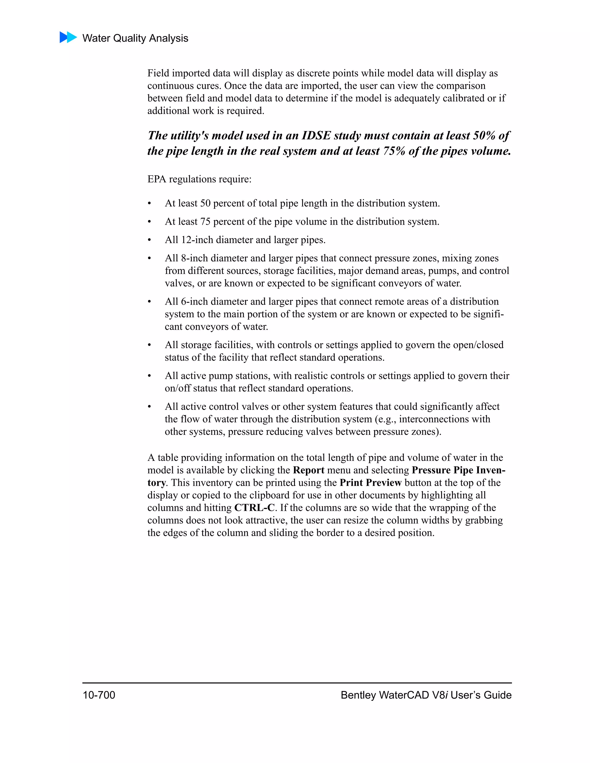 Water Quality Analysis
10-700 Bentley WaterCAD V8i User’s Guide
Field imported data will display as discrete points while model data will display as
continuous cures. Once the data are imported, the user can view the comparison
between field and model data to determine if the model is adequately calibrated or if
additional work is required.
The utility's model used in an IDSE study must contain at least 50% of
the pipe length in the real system and at least 75% of the pipes volume.
EPA regulations require:
• At least 50 percent of total pipe length in the distribution system.
• At least 75 percent of the pipe volume in the distribution system.
• All 12-inch diameter and larger pipes.
• All 8-inch diameter and larger pipes that connect pressure zones, mixing zones
from different sources, storage facilities, major demand areas, pumps, and control
valves, or are known or expected to be significant conveyors of water.
• All 6-inch diameter and larger pipes that connect remote areas of a distribution
system to the main portion of the system or are known or expected to be signifi-
cant conveyors of water.
• All storage facilities, with controls or settings applied to govern the open/closed
status of the facility that reflect standard operations.
• All active pump stations, with realistic controls or settings applied to govern their
on/off status that reflect standard operations.
• All active control valves or other system features that could significantly affect
the flow of water through the distribution system (e.g., interconnections with
other systems, pressure reducing valves between pressure zones).
A table providing information on the total length of pipe and volume of water in the
model is available by clicking the Report menu and selecting Pressure Pipe Inven-
tory. This inventory can be printed using the Print Preview button at the top of the
display or copied to the clipboard for use in other documents by highlighting all
columns and hitting CTRL-C. If the columns are so wide that the wrapping of the
columns does not look attractive, the user can resize the column widths by grabbing
the edges of the column and sliding the border to a desired position.
 