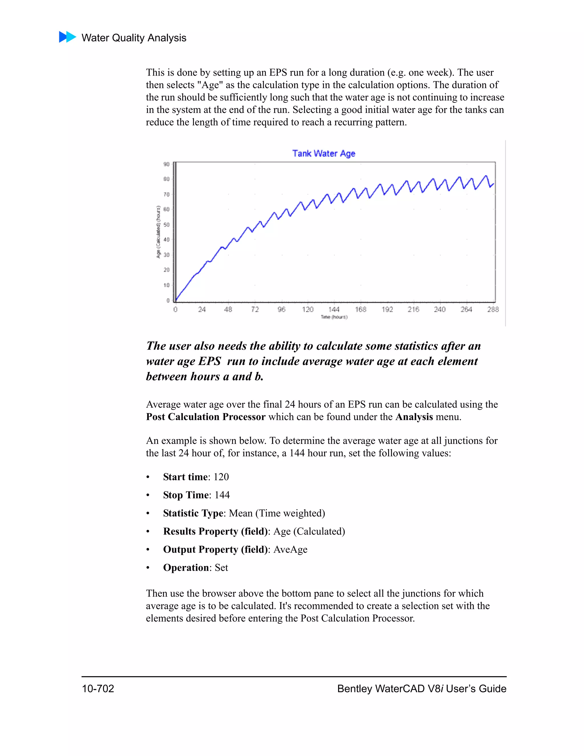 Water Quality Analysis
10-702 Bentley WaterCAD V8i User’s Guide
This is done by setting up an EPS run for a long duration (e.g. one week). The user
then selects "Age" as the calculation type in the calculation options. The duration of
the run should be sufficiently long such that the water age is not continuing to increase
in the system at the end of the run. Selecting a good initial water age for the tanks can
reduce the length of time required to reach a recurring pattern.
The user also needs the ability to calculate some statistics after an
water age EPS run to include average water age at each element
between hours a and b.
Average water age over the final 24 hours of an EPS run can be calculated using the
Post Calculation Processor which can be found under the Analysis menu.
An example is shown below. To determine the average water age at all junctions for
the last 24 hour of, for instance, a 144 hour run, set the following values:
• Start time: 120
• Stop Time: 144
• Statistic Type: Mean (Time weighted)
• Results Property (field): Age (Calculated)
• Output Property (field): AveAge
• Operation: Set
Then use the browser above the bottom pane to select all the junctions for which
average age is to be calculated. It's recommended to create a selection set with the
elements desired before entering the Post Calculation Processor.
 