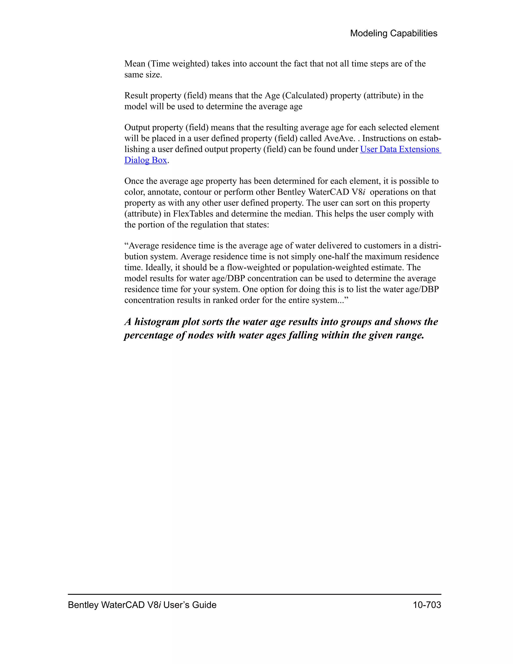 Modeling Capabilities
Bentley WaterCAD V8i User’s Guide 10-703
Mean (Time weighted) takes into account the fact that not all time steps are of the
same size.
Result property (field) means that the Age (Calculated) property (attribute) in the
model will be used to determine the average age
Output property (field) means that the resulting average age for each selected element
will be placed in a user defined property (field) called AveAve. . Instructions on estab-
lishing a user defined output property (field) can be found under User Data Extensions
Dialog Box.
Once the average age property has been determined for each element, it is possible to
color, annotate, contour or perform other Bentley WaterCAD V8i operations on that
property as with any other user defined property. The user can sort on this property
(attribute) in FlexTables and determine the median. This helps the user comply with
the portion of the regulation that states:
“Average residence time is the average age of water delivered to customers in a distri-
bution system. Average residence time is not simply one-half the maximum residence
time. Ideally, it should be a flow-weighted or population-weighted estimate. The
model results for water age/DBP concentration can be used to determine the average
residence time for your system. One option for doing this is to list the water age/DBP
concentration results in ranked order for the entire system...”
A histogram plot sorts the water age results into groups and shows the
percentage of nodes with water ages falling within the given range.
 