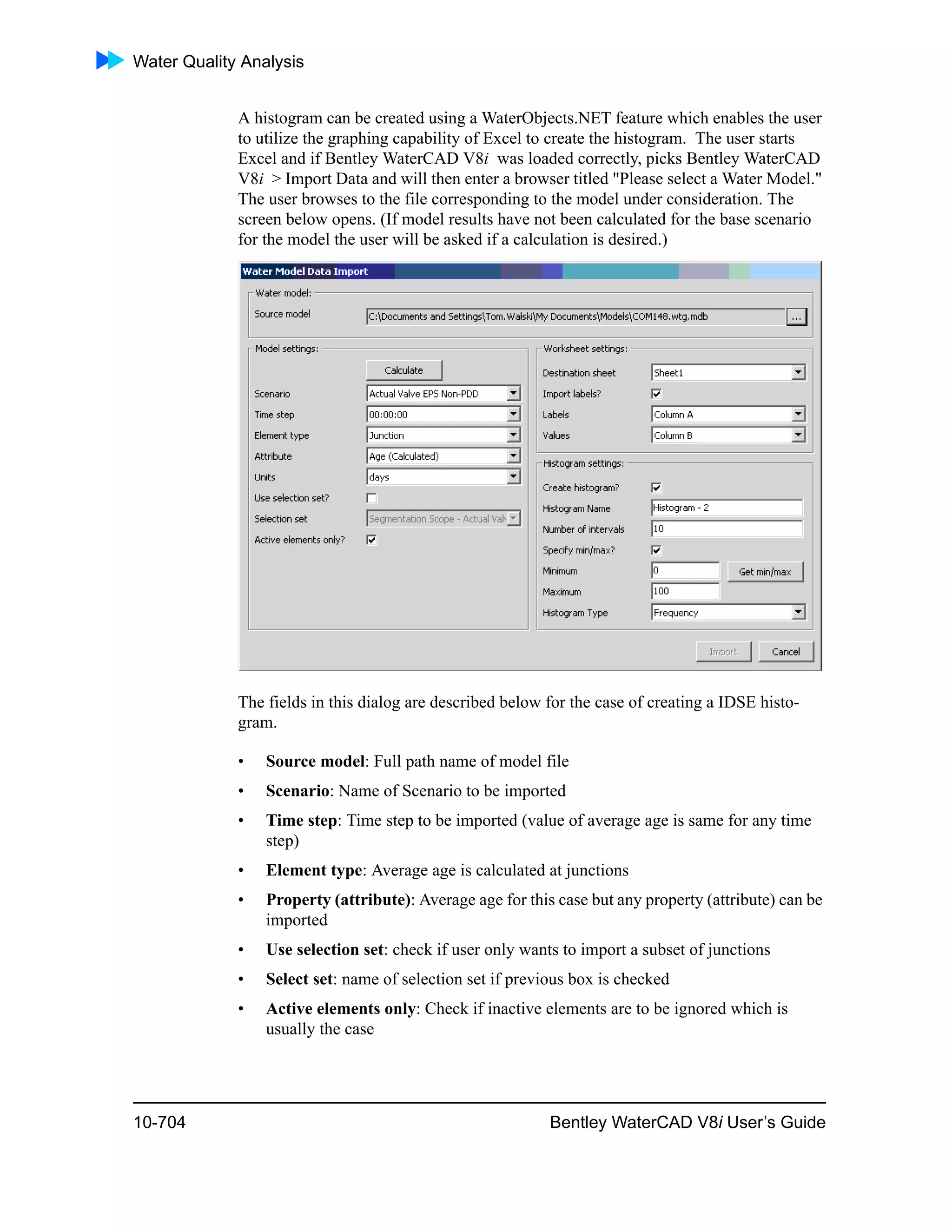 Water Quality Analysis
10-704 Bentley WaterCAD V8i User’s Guide
A histogram can be created using a WaterObjects.NET feature which enables the user
to utilize the graphing capability of Excel to create the histogram. The user starts
Excel and if Bentley WaterCAD V8i was loaded correctly, picks Bentley WaterCAD
V8i > Import Data and will then enter a browser titled "Please select a Water Model."
The user browses to the file corresponding to the model under consideration. The
screen below opens. (If model results have not been calculated for the base scenario
for the model the user will be asked if a calculation is desired.)
The fields in this dialog are described below for the case of creating a IDSE histo-
gram.
• Source model: Full path name of model file
• Scenario: Name of Scenario to be imported
• Time step: Time step to be imported (value of average age is same for any time
step)
• Element type: Average age is calculated at junctions
• Property (attribute): Average age for this case but any property (attribute) can be
imported
• Use selection set: check if user only wants to import a subset of junctions
• Select set: name of selection set if previous box is checked
• Active elements only: Check if inactive elements are to be ignored which is
usually the case
 