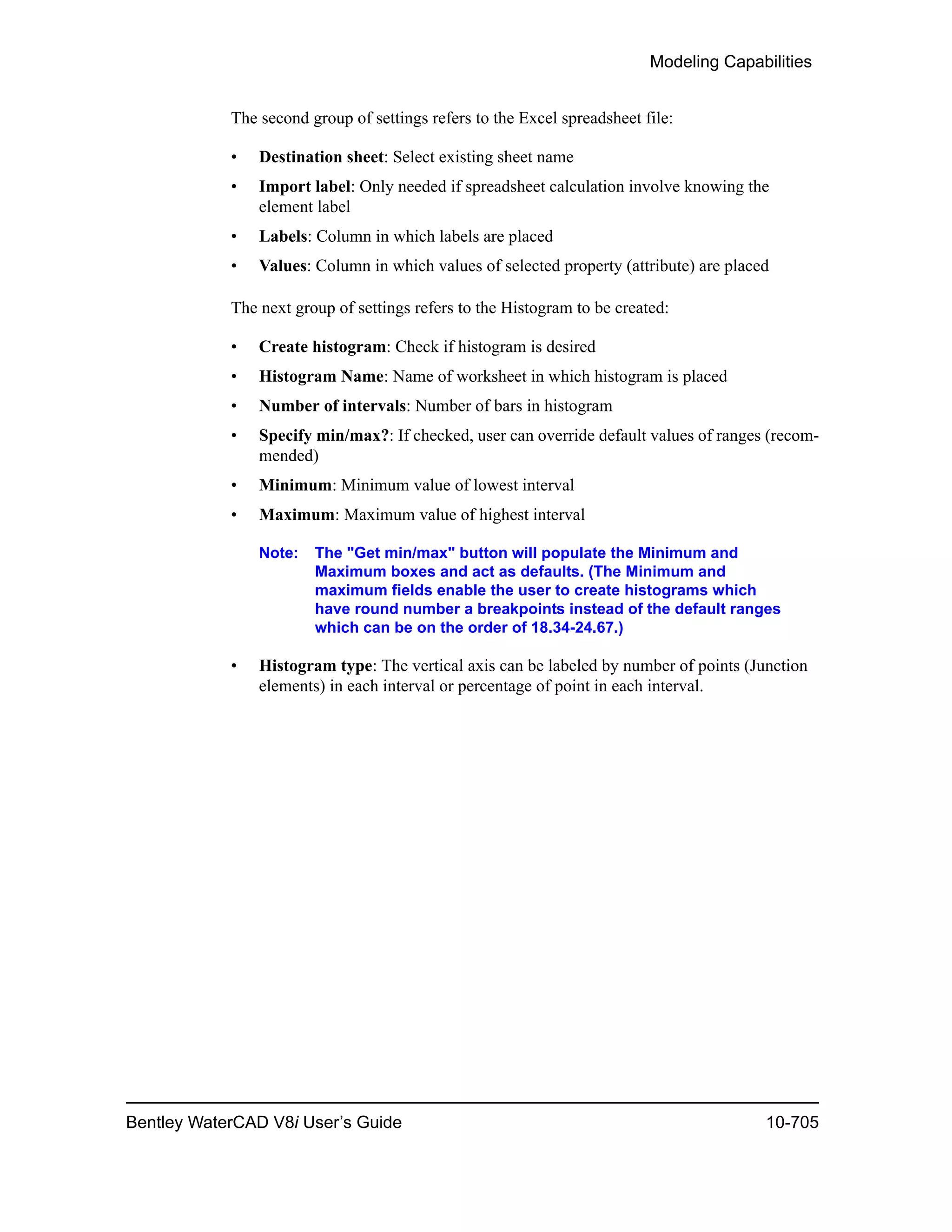 Modeling Capabilities
Bentley WaterCAD V8i User’s Guide 10-705
The second group of settings refers to the Excel spreadsheet file:
• Destination sheet: Select existing sheet name
• Import label: Only needed if spreadsheet calculation involve knowing the
element label
• Labels: Column in which labels are placed
• Values: Column in which values of selected property (attribute) are placed
The next group of settings refers to the Histogram to be created:
• Create histogram: Check if histogram is desired
• Histogram Name: Name of worksheet in which histogram is placed
• Number of intervals: Number of bars in histogram
• Specify min/max?: If checked, user can override default values of ranges (recom-
mended)
• Minimum: Minimum value of lowest interval
• Maximum: Maximum value of highest interval
Note: The "Get min/max" button will populate the Minimum and
Maximum boxes and act as defaults. (The Minimum and
maximum fields enable the user to create histograms which
have round number a breakpoints instead of the default ranges
which can be on the order of 18.34-24.67.)
• Histogram type: The vertical axis can be labeled by number of points (Junction
elements) in each interval or percentage of point in each interval.
 